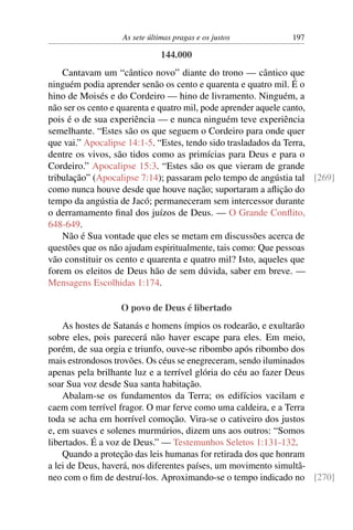 As sete últimas pragas e os justos         197

                              144.000
    Cantavam um “cântico novo” diante do trono — cântico que
ninguém podia aprender senão os cento e quarenta e quatro mil. É o
hino de Moisés e do Cordeiro — hino de livramento. Ninguém, a
não ser os cento e quarenta e quatro mil, pode aprender aquele canto,
pois é o de sua experiência — e nunca ninguém teve experiência
semelhante. “Estes são os que seguem o Cordeiro para onde quer
que vai.” Apocalipse 14:1-5. “Estes, tendo sido trasladados da Terra,
dentre os vivos, são tidos como as primícias para Deus e para o
Cordeiro.” Apocalipse 15:3. “Estes são os que vieram de grande
tribulação” (Apocalipse 7:14); passaram pelo tempo de angústia tal [269]
como nunca houve desde que houve nação; suportaram a aﬂição do
tempo da angústia de Jacó; permaneceram sem intercessor durante
o derramamento ﬁnal dos juízos de Deus. — O Grande Conﬂito,
648-649.
    Não é Sua vontade que eles se metam em discussões acerca de
questões que os não ajudam espiritualmente, tais como: Que pessoas
vão constituir os cento e quarenta e quatro mil? Isto, aqueles que
forem os eleitos de Deus hão de sem dúvida, saber em breve. —
Mensagens Escolhidas 1:174.

                  O povo de Deus é libertado
    As hostes de Satanás e homens ímpios os rodearão, e exultarão
sobre eles, pois parecerá não haver escape para eles. Em meio,
porém, de sua orgia e triunfo, ouve-se ribombo após ribombo dos
mais estrondosos trovões. Os céus se enegreceram, sendo iluminados
apenas pela brilhante luz e a terrível glória do céu ao fazer Deus
soar Sua voz desde Sua santa habitação.
    Abalam-se os fundamentos da Terra; os edifícios vacilam e
caem com terrível fragor. O mar ferve como uma caldeira, e a Terra
toda se acha em horrível comoção. Vira-se o cativeiro dos justos
e, em suaves e solenes murmúrios, dizem uns aos outros: “Somos
libertados. É a voz de Deus.” — Testemunhos Seletos 1:131-132.
    Quando a proteção das leis humanas for retirada dos que honram
a lei de Deus, haverá, nos diferentes países, um movimento simultâ-
neo com o ﬁm de destruí-los. Aproximando-se o tempo indicado no [270]
 
