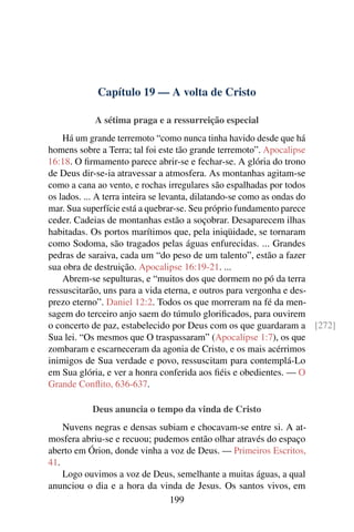 Capítulo 19 — A volta de Cristo

           A sétima praga e a ressurreição especial
    Há um grande terremoto “como nunca tinha havido desde que há
homens sobre a Terra; tal foi este tão grande terremoto”. Apocalipse
16:18. O ﬁrmamento parece abrir-se e fechar-se. A glória do trono
de Deus dir-se-ia atravessar a atmosfera. As montanhas agitam-se
como a cana ao vento, e rochas irregulares são espalhadas por todos
os lados. ... A terra inteira se levanta, dilatando-se como as ondas do
mar. Sua superfície está a quebrar-se. Seu próprio fundamento parece
ceder. Cadeias de montanhas estão a soçobrar. Desaparecem ilhas
habitadas. Os portos marítimos que, pela iniqüidade, se tornaram
como Sodoma, são tragados pelas águas enfurecidas. ... Grandes
pedras de saraiva, cada um “do peso de um talento”, estão a fazer
sua obra de destruição. Apocalipse 16:19-21. ...
    Abrem-se sepulturas, e “muitos dos que dormem no pó da terra
ressuscitarão, uns para a vida eterna, e outros para vergonha e des-
prezo eterno”. Daniel 12:2. Todos os que morreram na fé da men-
sagem do terceiro anjo saem do túmulo gloriﬁcados, para ouvirem
o concerto de paz, estabelecido por Deus com os que guardaram a [272]
Sua lei. “Os mesmos que O traspassaram” (Apocalipse 1:7), os que
zombaram e escarneceram da agonia de Cristo, e os mais acérrimos
inimigos de Sua verdade e povo, ressuscitam para contemplá-Lo
em Sua glória, e ver a honra conferida aos ﬁéis e obedientes. — O
Grande Conﬂito, 636-637.

           Deus anuncia o tempo da vinda de Cristo
    Nuvens negras e densas subiam e chocavam-se entre si. A at-
mosfera abriu-se e recuou; pudemos então olhar através do espaço
aberto em Órion, donde vinha a voz de Deus. — Primeiros Escritos,
41.
    Logo ouvimos a voz de Deus, semelhante a muitas águas, a qual
anunciou o dia e a hora da vinda de Jesus. Os santos vivos, em
                               199
 