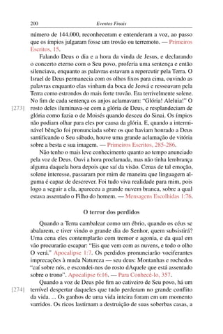 200                        Eventos Finais

      número de 144.000, reconheceram e entenderam a voz, ao passo
      que os ímpios julgaram fosse um trovão ou terremoto. — Primeiros
      Escritos, 15.
          Falando Deus o dia e a hora da vinda de Jesus, e declarando
      o concerto eterno com o Seu povo, proferia uma sentença e então
      silenciava, enquanto as palavras estavam a repercutir pela Terra. O
      Israel de Deus permanecia com os olhos ﬁxos para cima, ouvindo as
      palavras enquanto elas vinham da boca de Jeová e ressoavam pela
      Terra como estrondos do mais forte trovão. Era terrivelmente solene.
      No ﬁm de cada sentença os anjos aclamavam: “Glória! Aleluia!” O
[273] rosto deles iluminava-se com a glória de Deus, e resplandeciam de
      glória como fazia o de Moisés quando desceu do Sinai. Os ímpios
      não podiam olhar para eles por causa da glória. E, quando a intermi-
      nável bênção foi pronunciada sobre os que haviam honrado a Deus
      santiﬁcando o Seu sábado, houve uma grande aclamação de vitória
      sobre a besta e sua imagem. — Primeiros Escritos, 285-286.
          Não tenho o mais leve conhecimento quanto ao tempo anunciado
      pela voz de Deus. Ouvi a hora proclamada, mas não tinha lembrança
      alguma daquela hora depois que saí da visão. Cenas de tal emoção,
      solene interesse, passaram por mim de maneira que linguagem al-
      guma é capaz de descrever. Foi tudo viva realidade para mim, pois
      logo a seguir a ela, apareceu a grande nuvem branca, sobre a qual
      estava assentado o Filho do homem. — Mensagens Escolhidas 1:76.

                             O terror dos perdidos
          Quando a Terra cambalear como um ébrio, quando os céus se
      abalarem, e tiver vindo o grande dia do Senhor, quem subsistirá?
      Uma cena eles contemplarão com tremor e agonia, e da qual em
      vão procurarão escapar: “Eis que vem com as nuvens, e todo o olho
      O verá.” Apocalipse 1:7. Os perdidos pronunciarão vociferantes
      imprecações à muda Natureza — seu deus: Montanhas e rochedos
      “caí sobre nós, e escondei-nos do rosto dAquele que está assentado
      sobre o trono”. Apocalipse 6:16. — Para Conhecê-lo, 357.
          Quando a voz de Deus põe ﬁm ao cativeiro de Seu povo, há um
[274] terrível despertar daqueles que tudo perderam no grande conﬂito
      da vida. ... Os ganhos de uma vida inteira foram em um momento
      varridos. Os ricos lastimam a destruição de suas soberbas casas, a
 