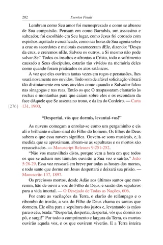 202                         Eventos Finais

          Lembram como Seu amor foi menosprezado e como se abusou
      de Sua compaixão. Pensam em como Barrabás, um assassino e
      salteador, foi escolhido em Seu lugar, como Jesus foi coroado com
      espinhos, açoitado e cruciﬁcado, como nas horas de Sua agonia sobre
      a cruz os sacerdotes e maiorais escarneceram dEle, dizendo: “Desça
      da cruz, e creremos nEle. Salvou os outros, a Si mesmo não pode
      salvar-Se.” Todos os insultos e afrontas a Cristo, todo o sofrimento
      causado a Seus discípulos, estarão tão vívidos na memória deles
      como quando foram praticados os atos satânicos.
          A voz que eles ouviram tantas vezes em rogos e persuasões, lhes
      soará novamente nos ouvidos. Todo som de afável solicitação vibrará
      tão distintamente em seus ouvidos como quando o Salvador falou
      nas sinagogas e nas ruas. Então os que O traspassaram clamarão às
      rochas e montanhas para que caiam sobre eles e os escondam da
      face dAquele que Se assenta no trono, e da ira do Cordeiro. — Carta
[276] 131, 1900.

                  “Despertai, vós que dormis, levantai-vos!”
           As nuvens começam a enrolar-se como um pergaminho e eis
       ali o brilhante e claro sinal do Filho do homem. Os ﬁlhos de Deus
       sabem o que essa nuvem signiﬁca. Ouvem-se sons musicais, e, à
       medida que se aproximam, abrem-se as sepulturas e os mortos são
       ressuscitados. — Manuscript Releases 9:251-252.
           “Não vos maravilheis disto, porque vem a hora em que todos
       os que se acham nos túmulos ouvirão a Sua voz e sairão.” João
       5:28-29. Essa voz ressoará em breve por todas as hostes dos mortos,
       e todo santo que dorme em Jesus despertará e deixará sua prisão. —
       Manuscrito 137, 1897.
           Os preciosos mortos, desde Adão aos últimos santos que mor-
       rerem, hão de ouvir a voz do Filho de Deus, e sairão dos sepulcros
       para a vida imortal. — O Desejado de Todas as Nações, 606.
           Por entre as vacilações da Terra, o clarão do relâmpago e o
       ribombo do trovão, a voz do Filho de Deus chama os santos que
       dormem. Ele olha para a sepultura dos justos e, levantando as mãos
       para o céu, brada: “Despertai, despertai, despertai, vós que dormis no
       pó, e surgi!” Por todo o comprimento e largura da Terra, os mortos
       ouvirão aquela voz, e os que ouvirem viverão. E a Terra inteira
 