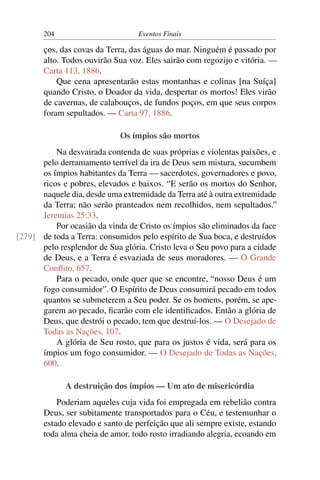 204                        Eventos Finais

       ços, das covas da Terra, das águas do mar. Ninguém é passado por
       alto. Todos ouvirão Sua voz. Eles sairão com regozijo e vitória. —
       Carta 113, 1886.
           Que cena apresentarão estas montanhas e colinas [na Suíça]
       quando Cristo, o Doador da vida, despertar os mortos! Eles virão
       de cavernas, de calabouços, de fundos poços, em que seus corpos
       foram sepultados. — Carta 97, 1886.

                             Os ímpios são mortos
          Na desvairada contenda de suas próprias e violentas paixões, e
      pelo derramamento terrível da ira de Deus sem mistura, sucumbem
      os ímpios habitantes da Terra — sacerdotes, governadores e povo,
      ricos e pobres, elevados e baixos. “E serão os mortos do Senhor,
      naquele dia, desde uma extremidade da Terra até à outra extremidade
      da Terra; não serão pranteados nem recolhidos, nem sepultados.”
      Jeremias 25:33.
          Por ocasião da vinda de Cristo os ímpios são eliminados da face
[279] de toda a Terra: consumidos pelo espírito de Sua boca, e destruídos
      pelo resplendor de Sua glória. Cristo leva o Seu povo para a cidade
      de Deus, e a Terra é esvaziada de seus moradores. — O Grande
      Conﬂito, 657.
          Para o pecado, onde quer que se encontre, “nosso Deus é um
      fogo consumidor”. O Espírito de Deus consumirá pecado em todos
      quantos se submeterem a Seu poder. Se os homens, porém, se ape-
      garem ao pecado, ﬁcarão com ele identiﬁcados. Então a glória de
      Deus, que destrói o pecado, tem que destruí-los. — O Desejado de
      Todas as Nações, 107.
          A glória de Seu rosto, que para os justos é vida, será para os
      ímpios um fogo consumidor. — O Desejado de Todas as Nações,
      600.

             A destruição dos ímpios — Um ato de misericórdia
           Poderiam aqueles cuja vida foi empregada em rebelião contra
       Deus, ser subitamente transportados para o Céu, e testemunhar o
       estado elevado e santo de perfeição que ali sempre existe, estando
       toda alma cheia de amor, todo rosto irradiando alegria, ecoando em
 