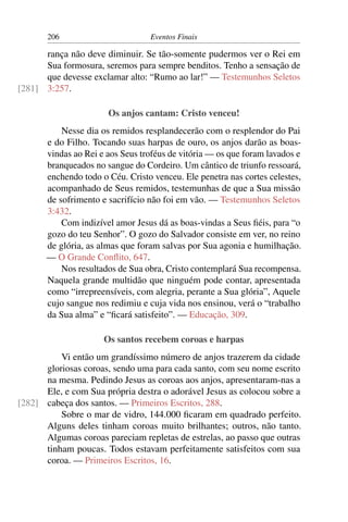 206                        Eventos Finais

      rança não deve diminuir. Se tão-somente pudermos ver o Rei em
      Sua formosura, seremos para sempre benditos. Tenho a sensação de
      que devesse exclamar alto: “Rumo ao lar!” — Testemunhos Seletos
[281] 3:257.

                       Os anjos cantam: Cristo venceu!
           Nesse dia os remidos resplandecerão com o resplendor do Pai
       e do Filho. Tocando suas harpas de ouro, os anjos darão as boas-
       vindas ao Rei e aos Seus troféus de vitória — os que foram lavados e
       branqueados no sangue do Cordeiro. Um cântico de triunfo ressoará,
       enchendo todo o Céu. Cristo venceu. Ele penetra nas cortes celestes,
       acompanhado de Seus remidos, testemunhas de que a Sua missão
       de sofrimento e sacrifício não foi em vão. — Testemunhos Seletos
       3:432.
           Com indizível amor Jesus dá as boas-vindas a Seus ﬁéis, para “o
       gozo do teu Senhor”. O gozo do Salvador consiste em ver, no reino
       de glória, as almas que foram salvas por Sua agonia e humilhação.
       — O Grande Conﬂito, 647.
           Nos resultados de Sua obra, Cristo contemplará Sua recompensa.
       Naquela grande multidão que ninguém pode contar, apresentada
       como “irrepreensíveis, com alegria, perante a Sua glória”, Aquele
       cujo sangue nos redimiu e cuja vida nos ensinou, verá o “trabalho
       da Sua alma” e “ﬁcará satisfeito”. — Educação, 309.

                      Os santos recebem coroas e harpas
          Vi então um grandíssimo número de anjos trazerem da cidade
      gloriosas coroas, sendo uma para cada santo, com seu nome escrito
      na mesma. Pedindo Jesus as coroas aos anjos, apresentaram-nas a
      Ele, e com Sua própria destra o adorável Jesus as colocou sobre a
[282] cabeça dos santos. — Primeiros Escritos, 288.
          Sobre o mar de vidro, 144.000 ﬁcaram em quadrado perfeito.
      Alguns deles tinham coroas muito brilhantes; outros, não tanto.
      Algumas coroas pareciam repletas de estrelas, ao passo que outras
      tinham poucas. Todos estavam perfeitamente satisfeitos com sua
      coroa. — Primeiros Escritos, 16.
 