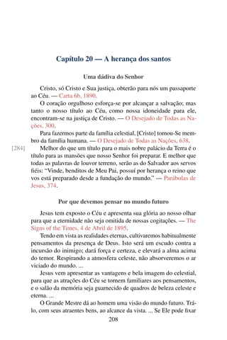 Capítulo 20 — A herança dos santos

                             Uma dádiva do Senhor
           Cristo, só Cristo e Sua justiça, obterão para nós um passaporte
      ao Céu. — Carta 6b, 1890.
           O coração orgulhoso esforça-se por alcançar a salvação; mas
      tanto o nosso título ao Céu, como nossa idoneidade para ele,
      encontram-se na justiça de Cristo. — O Desejado de Todas as Na-
      ções, 300.
           Para fazermos parte da família celestial, [Cristo] tornou-Se mem-
      bro da família humana. — O Desejado de Todas as Nações, 638.
[284]      Melhor do que um título para o mais nobre palácio da Terra é o
      título para as mansões que nosso Senhor foi preparar. E melhor que
      todas as palavras de louvor terreno, serão as do Salvador aos servos
      ﬁéis: “Vinde, benditos de Meu Pai, possuí por herança o reino que
      vos está preparado desde a fundação do mundo.” — Parábolas de
      Jesus, 374.

                   Por que devemos pensar no mundo futuro
           Jesus tem exposto o Céu e apresenta sua glória ao nosso olhar
       para que a eternidade não seja omitida de nossas cogitações. — The
       Signs of the Times, 4 de Abril de 1895.
           Tendo em vista as realidades eternas, cultivaremos habitualmente
       pensamentos da presença de Deus. Isto será um escudo contra a
       incursão do inimigo; dará força e certeza, e elevará a alma acima
       do temor. Respirando a atmosfera celeste, não absorveremos o ar
       viciado do mundo. ...
           Jesus vem apresentar as vantagens e bela imagem do celestial,
       para que as atrações do Céu se tornem familiares aos pensamentos,
       e o salão da memória seja guarnecido de quadros de beleza celeste e
       eterna. ...
           O Grande Mestre dá ao homem uma visão do mundo futuro. Trá-
       lo, com seus atraentes bens, ao alcance da vista. ... Se Ele pode ﬁxar
                                        208
 