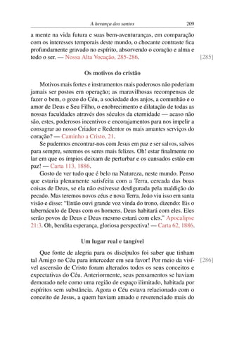 A herança dos santos                    209

a mente na vida futura e suas bem-aventuranças, em comparação
com os interesses temporais deste mundo, o chocante contraste ﬁca
profundamente gravado no espírito, absorvendo o coração e alma e
todo o ser. — Nossa Alta Vocação, 285-286.                        [285]

                      Os motivos do cristão
    Motivos mais fortes e instrumentos mais poderosos não poderiam
jamais ser postos em operação; as maravilhosas recompensas de
fazer o bem, o gozo do Céu, a sociedade dos anjos, a comunhão e o
amor de Deus e Seu Filho, o enobrecimento e dilatação de todas as
nossas faculdades através dos séculos da eternidade — acaso não
são, estes, poderosos incentivos e encorajamentos para nos impelir a
consagrar ao nosso Criador e Redentor os mais amantes serviços do
coração? — Caminho a Cristo, 21.
    Se pudermos encontrar-nos com Jesus em paz e ser salvos, salvos
para sempre, seremos os seres mais felizes. Oh! estar ﬁnalmente no
lar em que os ímpios deixam de perturbar e os cansados estão em
paz! — Carta 113, 1886.
    Gosto de ver tudo que é belo na Natureza, neste mundo. Penso
que estaria plenamente satisfeita com a Terra, cercada das boas
coisas de Deus, se ela não estivesse desﬁgurada pela maldição do
pecado. Mas teremos novos céus e nova Terra. João viu isso em santa
visão e disse: “Então ouvi grande voz vinda do trono, dizendo: Eis o
tabernáculo de Deus com os homens. Deus habitará com eles. Eles
serão povos de Deus e Deus mesmo estará com eles.” Apocalipse
21:3. Oh, bendita esperança, gloriosa perspectiva! — Carta 62, 1886.

                    Um lugar real e tangível
    Que fonte de alegria para os discípulos foi saber que tinham
tal Amigo no Céu para interceder em seu favor! Por meio da visí- [286]
vel ascensão de Cristo foram alterados todos os seus conceitos e
expectativas do Céu. Anteriormente, seus pensamentos se haviam
demorado nele como uma região de espaço ilimitado, habitada por
espíritos sem substância. Agora o Céu estava relacionado com o
conceito de Jesus, a quem haviam amado e reverenciado mais do
 