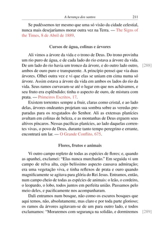 A herança dos santos                   211

    Se pudéssemos ter mesmo que uma só visão da cidade celestial,
nunca mais desejaríamos morar outra vez na Terra. — The Signs of
the Times, 8 de Abril de 1889.

               Cursos de água, colinas e árvores
     Ali vimos a árvore da vida e o trono de Deus. Do trono provinha
um rio puro de água, e de cada lado do rio estava a árvore da vida.
De um lado do rio havia um tronco da árvore, e do outro lado outro, [288]
ambos de ouro puro e transparente. A princípio pensei que via duas
árvores. Olhei outra vez e vi que elas se uniam em cima numa só
árvore. Assim estava a árvore da vida em ambos os lados do rio da
vida. Seus ramos curvavam-se até o lugar em que nos achávamos, e
seu fruto era esplêndido; tinha o aspecto de ouro, de mistura com
prata. — Primeiros Escritos, 17.
     Existem torrentes sempre a fruir, claras como cristal, e ao lado
delas, árvores ondeantes projetam sua sombra sobre as veredas pre-
paradas para os resgatados do Senhor. Ali as extensas planícies
avultam em colinas de beleza, e as montanhas de Deus erguem seus
altivos píncaros. Nessas pacíﬁcas planícies, ao lado daquelas corren-
tes vivas, o povo de Deus, durante tanto tempo peregrino e errante,
encontrará um lar. — O Grande Conﬂito, 675.

                    Flores, frutos e animais
    Vi outro campo repleto de todas as espécies de ﬂores; e, quando
as apanhei, exclamei: “Elas nunca murcharão.” Em seguida vi um
campo de relva alta, cujo belíssimo aspecto causava admiração;
era uma vegetação viva, e tinha reﬂexos de prata e ouro quando
magniﬁcamente se agitava para glória do Rei Jesus. Entramos, então,
num campo cheio de todas as espécies de animais: o leão, o cordeiro,
o leopardo, o lobo, todos juntos em perfeita união. Passamos pelo
meio deles, e paciﬁcamente nos acompanharam.
    Dali entramos num bosque, não como os escuros bosques que
aqui temos, não, absolutamente, mas claro e por toda parte glorioso;
os ramos da árvores agitavam-se de um para outro lado, e todos
exclamamos: “Moraremos com segurança na solidão, e dormiremos [289]
 