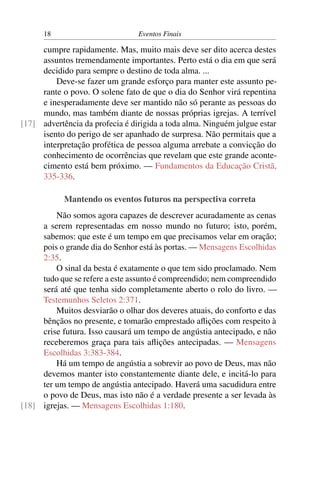 18                         Eventos Finais

     cumpre rapidamente. Mas, muito mais deve ser dito acerca destes
     assuntos tremendamente importantes. Perto está o dia em que será
     decidido para sempre o destino de toda alma. ...
         Deve-se fazer um grande esforço para manter este assunto pe-
     rante o povo. O solene fato de que o dia do Senhor virá repentina
     e inesperadamente deve ser mantido não só perante as pessoas do
     mundo, mas também diante de nossas próprias igrejas. A terrível
[17] advertência da profecia é dirigida a toda alma. Ninguém julgue estar
     isento do perigo de ser apanhado de surpresa. Não permitais que a
     interpretação profética de pessoa alguma arrebate a convicção do
     conhecimento de ocorrências que revelam que este grande aconte-
     cimento está bem próximo. — Fundamentos da Educação Cristã,
     335-336.

            Mantendo os eventos futuros na perspectiva correta
         Não somos agora capazes de descrever acuradamente as cenas
     a serem representadas em nosso mundo no futuro; isto, porém,
     sabemos: que este é um tempo em que precisamos velar em oração;
     pois o grande dia do Senhor está às portas. — Mensagens Escolhidas
     2:35.
         O sinal da besta é exatamente o que tem sido proclamado. Nem
     tudo que se refere a este assunto é compreendido; nem compreendido
     será até que tenha sido completamente aberto o rolo do livro. —
     Testemunhos Seletos 2:371.
         Muitos desviarão o olhar dos deveres atuais, do conforto e das
     bênçãos no presente, e tomarão emprestado aﬂições com respeito à
     crise futura. Isso causará um tempo de angústia antecipado, e não
     receberemos graça para tais aﬂições antecipadas. — Mensagens
     Escolhidas 3:383-384.
         Há um tempo de angústia a sobrevir ao povo de Deus, mas não
     devemos manter isto constantemente diante dele, e incitá-lo para
     ter um tempo de angústia antecipado. Haverá uma sacudidura entre
     o povo de Deus, mas isto não é a verdade presente a ser levada às
[18] igrejas. — Mensagens Escolhidas 1:180.
 