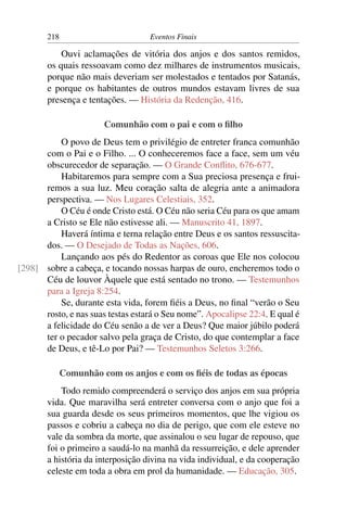 218                         Eventos Finais

           Ouvi aclamações de vitória dos anjos e dos santos remidos,
       os quais ressoavam como dez milhares de instrumentos musicais,
       porque não mais deveriam ser molestados e tentados por Satanás,
       e porque os habitantes de outros mundos estavam livres de sua
       presença e tentações. — História da Redenção, 416.

                       Comunhão com o pai e com o ﬁlho
          O povo de Deus tem o privilégio de entreter franca comunhão
      com o Pai e o Filho. ... O conheceremos face a face, sem um véu
      obscurecedor de separação. — O Grande Conﬂito, 676-677.
          Habitaremos para sempre com a Sua preciosa presença e frui-
      remos a sua luz. Meu coração salta de alegria ante a animadora
      perspectiva. — Nos Lugares Celestiais, 352.
          O Céu é onde Cristo está. O Céu não seria Céu para os que amam
      a Cristo se Ele não estivesse ali. — Manuscrito 41, 1897.
          Haverá íntima e terna relação entre Deus e os santos ressuscita-
      dos. — O Desejado de Todas as Nações, 606.
          Lançando aos pés do Redentor as coroas que Ele nos colocou
[298] sobre a cabeça, e tocando nossas harpas de ouro, encheremos todo o
      Céu de louvor Àquele que está sentado no trono. — Testemunhos
      para a Igreja 8:254.
          Se, durante esta vida, forem ﬁéis a Deus, no ﬁnal “verão o Seu
      rosto, e nas suas testas estará o Seu nome”. Apocalipse 22:4. E qual é
      a felicidade do Céu senão a de ver a Deus? Que maior júbilo poderá
      ter o pecador salvo pela graça de Cristo, do que contemplar a face
      de Deus, e tê-Lo por Pai? — Testemunhos Seletos 3:266.

             Comunhão com os anjos e com os ﬁéis de todas as épocas
           Todo remido compreenderá o serviço dos anjos em sua própria
       vida. Que maravilha será entreter conversa com o anjo que foi a
       sua guarda desde os seus primeiros momentos, que lhe vigiou os
       passos e cobriu a cabeça no dia de perigo, que com ele esteve no
       vale da sombra da morte, que assinalou o seu lugar de repouso, que
       foi o primeiro a saudá-lo na manhã da ressurreição, e dele aprender
       a história da interposição divina na vida individual, e da cooperação
       celeste em toda a obra em prol da humanidade. — Educação, 305.
 