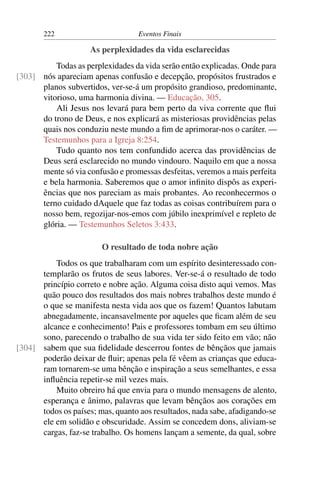 222                         Eventos Finais

                     As perplexidades da vida esclarecidas
          Todas as perplexidades da vida serão então explicadas. Onde para
[303] nós apareciam apenas confusão e decepção, propósitos frustrados e
      planos subvertidos, ver-se-á um propósito grandioso, predominante,
      vitorioso, uma harmonia divina. — Educação, 305.
          Ali Jesus nos levará para bem perto da viva corrente que ﬂui
      do trono de Deus, e nos explicará as misteriosas providências pelas
      quais nos conduziu neste mundo a ﬁm de aprimorar-nos o caráter. —
      Testemunhos para a Igreja 8:254.
          Tudo quanto nos tem confundido acerca das providências de
      Deus será esclarecido no mundo vindouro. Naquilo em que a nossa
      mente só via confusão e promessas desfeitas, veremos a mais perfeita
      e bela harmonia. Saberemos que o amor inﬁnito dispôs as experi-
      ências que nos pareciam as mais probantes. Ao reconhecermos o
      terno cuidado dAquele que faz todas as coisas contribuírem para o
      nosso bem, regozijar-nos-emos com júbilo inexprimível e repleto de
      glória. — Testemunhos Seletos 3:433.

                        O resultado de toda nobre ação
          Todos os que trabalharam com um espírito desinteressado con-
      templarão os frutos de seus labores. Ver-se-á o resultado de todo
      princípio correto e nobre ação. Alguma coisa disto aqui vemos. Mas
      quão pouco dos resultados dos mais nobres trabalhos deste mundo é
      o que se manifesta nesta vida aos que os fazem! Quantos labutam
      abnegadamente, incansavelmente por aqueles que ﬁcam além de seu
      alcance e conhecimento! Pais e professores tombam em seu último
      sono, parecendo o trabalho de sua vida ter sido feito em vão; não
[304] sabem que sua ﬁdelidade descerrou fontes de bênçãos que jamais
      poderão deixar de ﬂuir; apenas pela fé vêem as crianças que educa-
      ram tornarem-se uma bênção e inspiração a seus semelhantes, e essa
      inﬂuência repetir-se mil vezes mais.
          Muito obreiro há que envia para o mundo mensagens de alento,
      esperança e ânimo, palavras que levam bênçãos aos corações em
      todos os países; mas, quanto aos resultados, nada sabe, afadigando-se
      ele em solidão e obscuridade. Assim se concedem dons, aliviam-se
      cargas, faz-se trabalho. Os homens lançam a semente, da qual, sobre
 