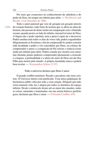 224                        Eventos Finais

          Por mais que avancemos no conhecimento da sabedoria e do
      poder de Deus, há sempre um inﬁnito para além. — The Review and
      Herald, 14 de Setembro de 1886.
          Todo o amor paternal que veio de geração em geração através
[306] do coração humano, toda fonte de ternura que se abriu na alma do
      homem, não passam de tênue riacho em comparação com o ilimitado
      oceano, quando postos ao lado do inﬁnito, inexaurível amor de Deus.
      A língua não o pode exprimir, nem a pena é capaz de o descrever.
      Podeis meditar nele todos os dias de vossa vida; podeis esquadrinhar
      diligentemente as Escrituras a ﬁm de compreendê-lo; podeis concitar
      toda faculdade e poder a vós concedidos por Deus, no esforço de
      compreender o amor e a compaixão do Pai celeste; e todavia existe
      ainda um inﬁnito para além. Podeis estudar por séculos esse amor;
      não obstante jamais podereis compreender plenamente a extensão
      e a largura, a profundidade e a altura do amor de Deus em dar Seu
      Filho para morrer pelo mundo. A própria eternidade nunca o poderá
      bem revelar. — Testemunhos Seletos 2:337.

                   Todo o universo declara que Deus é amor
           O grande conﬂito terminou. Pecado e pecadores não mais exis-
       tem. O Universo inteiro está puriﬁcado. Uma única palpitação de
       harmonioso júbilo vibra por toda a vasta criação. DAquele que tudo
       criou emanam vida, luz e alegria por todos os domínios do espaço
       inﬁnito. Desde o minúsculo átomo até ao maior dos mundos, todas
       as coisas, animadas e inanimadas, em sua serena beleza e perfeito
       gozo, declaram que Deus é amor. — O Grande Conﬂito, 678.
 
