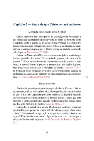 Capítulo 2 — Sinais de que Cristo voltará em breve

               A grande profecia de nosso Senhor
    Cristo preveniu Seus discípulos da destruição de Jerusalém e
dos sinais que ocorreriam antes da vinda do Filho do homem. Todo
o capítulo vinte e quatro de Mateus é uma profecia a respeito dos
acontecimentos que precederão esse evento, e a destruição de Jeru-
salém é usada para representar a última grande destruição do mundo
pelo fogo. — Manuscrito 77, 1899.
    Cristo, no Monte das Oliveiras, enumerou os juízos terríveis que
deviam preceder Sua volta: “E ouvireis de guerras e de rumores de
guerras.” “Porquanto se levantará nação contra nação, e reino contra
reino, e haverá fomes, e pestes, e terremotos, em vários lugares.
Mas todas estas coisas são o princípio de dores.” Mateus 24:6-7.
Se bem que essas profecias tivessem tido cumprimento parcial na
destruição de Jerusalém, aplicam-se mais diretamente aos últimos
dias. — Testemunhos Seletos 2:351.                                   [19]

                           Sinais nos céus
    Ao ﬁm da grande perseguição papal, declarou Cristo, o Sol se
escureceria, e a Lua não daria sua luz. Em seguida, cairiam as estrelas
do céu. E Ele diz: “Aprendei pois esta parábola da ﬁgueira: Quando
já os seus ramos se tornam tenros e brotam folhas, sabeis que está
próximo o verão. Igualmente, quando virdes todas estas coisas, sabei
que Ele está próximo às portas.” Mateus 24:32-33.
    Cristo deu sinais de Sua vinda. Declara que podemos conhecer
quando Ele está perto, às portas. Ele diz daqueles que vêem estas
coisas: “Não passará esta geração sem que todas estas coisas acon-
teçam.” Estes sinais apareceram. Agora sabemos com certeza que a
vinda do Senhor está às portas. — O Desejado de Todas as Nações,
632.


                                  19
 