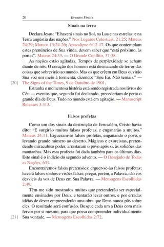 20                          Eventos Finais

                                 Sinais na terra
         Declara Jesus: “E haverá sinais no Sol, na Lua e nas estrelas; e na
     Terra angústia das nações.” Nos Lugares Celestiais, 21.25; Mateus
     24:29; Marcos 13:24-26; Apocalipse 6:12-17. Os que contemplam
     estes prenúncios de Sua vinda, devem saber que “está próximo, às
     portas”. Mateus 24:33. — O Grande Conﬂito, 37-38.
         As nações estão agitadas. Tempos de perplexidade se acham
     diante de nós. O coração dos homens está desmaiando de terror das
     coisas que sobrevirão ao mundo. Mas os que crêem em Deus ouvirão
     Sua voz em meio à tormenta, dizendo: “Sou Eu. Não temais.” —
[20] The Signs of the Times, 9 de Outubro de 1901.
         Estranha e momentosa história está sendo registrada nos livros do
     Céu — eventos que, segundo foi declarado, precederiam de perto o
     grande dia de Deus. Tudo no mundo está em agitação. — Manuscript
     Releases 3:313.

                                 Falsos profetas
         Como um dos sinais da destruição de Jerusalém, Cristo havia
     dito: “E surgirão muitos falsos profetas, e enganarão a muitos.”
     Mateus 24:11. Ergueram-se falsos profetas, enganando o povo, e
     levando grande número ao deserto. Mágicos e exorcistas, preten-
     dendo miraculoso poder, arrastaram o povo após si, às solidões das
     montanhas. Mas esta profecia foi dada também para os últimos dias.
     Este sinal é o indício do segundo advento. — O Desejado de Todas
     as Nações, 631.
         Encontraremos falsas pretensões; erguer-se-ão falsos profetas;
     haverá falsos sonhos e visões falsas; pregai, porém, a Palavra, não vos
     desvieis da voz de Deus em Sua Palavra. — Mensagens Escolhidas
     2:49.
         Têm-me sido mostrados muitos que pretenderão ser especial-
     mente ensinados por Deus, e tentarão levar outros, e por erradas
     idéias de dever empreenderão uma obra que Deus nunca pôs sobre
     eles. O resultado será confusão. Busque cada um a Deus com mais
     fervor por si mesmo, para que possa compreender individualmente
[21] Sua vontade. — Mensagens Escolhidas 2:72.
 