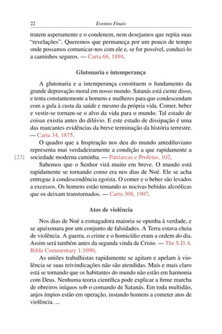 22                         Eventos Finais

      tratem asperamente e o condenem, nem desejamos que repita suas
      “revelações”. Queremos que permaneça por um pouco de tempo
      onde possamos comunicar-nos com ele e, se for possível, conduzi-lo
      a caminhos seguros. — Carta 66, 1894.

                        Glutonaria e intemperança
         A glutonaria e a intemperança constituem o fundamento da
     grande depravação moral em nosso mundo. Satanás está ciente disso,
     e tenta constantemente a homens e mulheres para que condescendam
     com a gula à custa da saúde e mesmo da própria vida. Comer, beber
     e vestir-se tornam-se o alvo da vida para o mundo. Tal estado de
     coisas existia antes do dilúvio. E este estado de dissipação é uma
     das marcantes evidências da breve terminação da história terrestre.
     — Carta 34, 1875.
         O quadro que a Inspiração nos deu do mundo antediluviano
     representa mui verdadeiramente a condição a que rapidamente a
[23] sociedade moderna caminha. — Patriarcas e Profetas, 102.
         Sabemos que o Senhor virá muito em breve. O mundo está
     rapidamente se tornando como era nos dias de Noé. Ele se acha
     entregue à condescendência egoísta. O comer e o beber são levados
     a excessos. Os homens estão tomando as nocivas bebidas alcoólicas
     que os deixam transtornados. — Carta 308, 1907.

                              Atos de violência
          Nos dias de Noé a esmagadora maioria se opunha à verdade, e
      se apaixonara por um conjunto de falsidades. A Terra estava cheia
      de violência. A guerra, o crime e o homicídio eram a ordem do dia.
      Assim será também antes da segunda vinda de Cristo. — The S.D.A.
      Bible Commentary 1:1090.
          As uniões trabalhistas rapidamente se agitam e apelam à vio-
      lência se suas reivindicações não são atendidas. Mais e mais claro
      está se tornando que os habitantes do mundo não estão em harmonia
      com Deus. Nenhuma teoria cientíﬁca pode explicar a ﬁrme marcha
      de obreiros iníquos sob o comando de Satanás. Em toda multidão,
      anjos ímpios estão em operação, instando homens a cometer atos de
      violência. ...
 