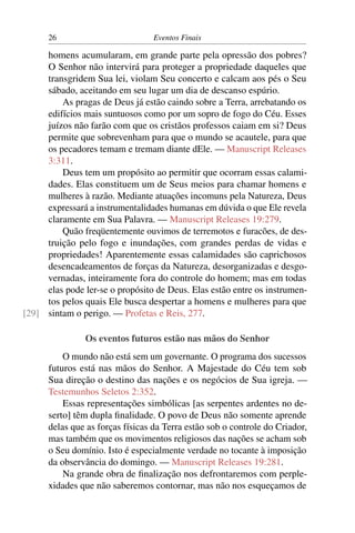 26                          Eventos Finais

     homens acumularam, em grande parte pela opressão dos pobres?
     O Senhor não intervirá para proteger a propriedade daqueles que
     transgridem Sua lei, violam Seu concerto e calcam aos pés o Seu
     sábado, aceitando em seu lugar um dia de descanso espúrio.
         As pragas de Deus já estão caindo sobre a Terra, arrebatando os
     edifícios mais suntuosos como por um sopro de fogo do Céu. Esses
     juízos não farão com que os cristãos professos caiam em si? Deus
     permite que sobrevenham para que o mundo se acautele, para que
     os pecadores temam e tremam diante dEle. — Manuscript Releases
     3:311.
         Deus tem um propósito ao permitir que ocorram essas calami-
     dades. Elas constituem um de Seus meios para chamar homens e
     mulheres à razão. Mediante atuações incomuns pela Natureza, Deus
     expressará a instrumentalidades humanas em dúvida o que Ele revela
     claramente em Sua Palavra. — Manuscript Releases 19:279.
         Quão freqüentemente ouvimos de terremotos e furacões, de des-
     truição pelo fogo e inundações, com grandes perdas de vidas e
     propriedades! Aparentemente essas calamidades são caprichosos
     desencadeamentos de forças da Natureza, desorganizadas e desgo-
     vernadas, inteiramente fora do controle do homem; mas em todas
     elas pode ler-se o propósito de Deus. Elas estão entre os instrumen-
     tos pelos quais Ele busca despertar a homens e mulheres para que
[29] sintam o perigo. — Profetas e Reis, 277.

                Os eventos futuros estão nas mãos do Senhor
          O mundo não está sem um governante. O programa dos sucessos
      futuros está nas mãos do Senhor. A Majestade do Céu tem sob
      Sua direção o destino das nações e os negócios de Sua igreja. —
      Testemunhos Seletos 2:352.
          Essas representações simbólicas [as serpentes ardentes no de-
      serto] têm dupla ﬁnalidade. O povo de Deus não somente aprende
      delas que as forças físicas da Terra estão sob o controle do Criador,
      mas também que os movimentos religiosos das nações se acham sob
      o Seu domínio. Isto é especialmente verdade no tocante à imposição
      da observância do domingo. — Manuscript Releases 19:281.
          Na grande obra de ﬁnalização nos defrontaremos com perple-
      xidades que não saberemos contornar, mas não nos esqueçamos de
 