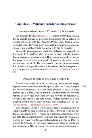 Capítulo 3 — “Quando sucederão estas coisas?”

     Os discípulos interrogam a Cristo acerca de sua volta
    As palavras de Cristo (Mateus 24:2) foram proferidas aos ouvi-
dos de grande número de pessoas; mas quando Ele Se achava só,
sentado sobre o Monte das Oliveiras, Pedro, João, Tiago e André
foram ter com Ele: “Dize-nos”, perguntaram, “quando serão estas
coisas, e que sinal haverá da Tua vinda e do ﬁm do mundo?”
    Jesus não respondeu aos discípulos falando em separado da
destruição de Jerusalém e do grande dia de Sua vinda. Misturou a
descrição dos dois acontecimentos. Houvesse desenrolado perante os
discípulos os eventos futuros segundo Ele os via, e não teriam podido
suportar esse espetáculo. Por misericórdia com eles, Jesus misturou a
descrição das duas grandes crises, deixando aos discípulos o procurar
por si mesmos a signiﬁcação. — O Desejado de Todas as Nações,
628.

          O tempo da volta de Cristo não é conhecido
    Muitos que se têm chamado adventistas, têm marcado tempo.
Repetidamente marcaram uma data para a vinda de Cristo; e repeti- [33]
dos fracassos têm sido o resultado. O tempo exato da vinda de nosso
Senhor, diz a Bíblia, acha-se além do conhecimento dos mortais.
Mesmo os anjos que ministram aos que hão de ser herdeiros da
salvação, não sabem o dia nem a hora. “Porém daquele dia e hora
ninguém sabe, nem os anjos do Céu, mas unicamente Meu Pai.”
Mateus 24:36. — Testemunhos Seletos 1:504.
    Não devemos saber o tempo exato para o derramamento do
Espírito Santo ou para a vinda de Cristo. ... Por que Deus não nos
deu este conhecimento? — Porque se o ﬁzesse, não faríamos correto
uso dele. Desse conhecimento resultaria um estado de coisas entre
o nosso povo que retardaria consideravelmente a obra de Deus no
sentido de preparar um povo que permaneça em pé no grande dia
que está para vir. Não devemos viver ansiosos quanto ao tempo. ...
                                 29
 