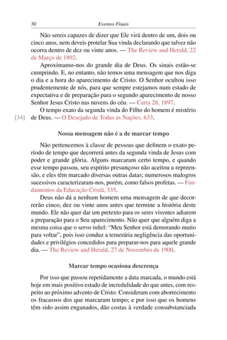 30                         Eventos Finais

         Não sereis capazes de dizer que Ele virá dentro de um, dois ou
     cinco anos, nem deveis protelar Sua vinda declarando que talvez não
     ocorra dentro de dez ou vinte anos. — The Review and Herald, 22
     de Março de 1892.
         Aproximamo-nos do grande dia de Deus. Os sinais estão-se
     cumprindo. E, no entanto, não temos uma mensagem que nos diga
     o dia e a hora do aparecimento de Cristo. O Senhor ocultou isso
     prudentemente de nós, para que sempre estejamos num estado de
     expectativa e de preparação para o segundo aparecimento de nosso
     Senhor Jesus Cristo nas nuvens do céu. — Carta 28, 1897.
         O tempo exato da segunda vinda do Filho do homem é mistério
[34] de Deus. — O Desejado de Todas as Nações, 633.

                 Nossa mensagem não é a de marcar tempo
          Não pertencemos à classe de pessoas que deﬁnem o exato pe-
      ríodo de tempo que decorrerá antes da segunda vinda de Jesus com
      poder e grande glória. Alguns marcaram certo tempo, e quando
      esse tempo passou, seu espírito presunçoso não aceitou a repreen-
      são, e eles têm marcado diversas outras datas; numerosos malogros
      sucessivos caracterizaram-nos, porém, como falsos profetas. — Fun-
      damentos da Educação Cristã, 335.
          Deus não dá a nenhum homem uma mensagem de que decor-
      rerão cinco, dez ou vinte anos antes que termine a história deste
      mundo. Ele não quer dar um pretexto para os seres viventes adiarem
      a preparação para o Seu aparecimento. Não quer que alguém diga a
      mesma coisa que o servo inﬁel: “Meu Senhor está demorando muito
      para voltar”, pois isso conduz a temerária negligência das oportuni-
      dades e privilégios concedidos para preparar-nos para aquele grande
      dia. — The Review and Herald, 27 de Novembro de 1900.

                     Marcar tempo ocasiona descrença
          Por isso que passou repetidamente a data marcada, o mundo está
      hoje em mais positivo estado de incredulidade do que antes, com res-
      peito ao próximo advento de Cristo. Consideram com aborrecimento
      os fracassos dos que marcaram tempo; e por isso que os homens
      têm sido assim enganados, dão costas à verdade consubstanciada
 