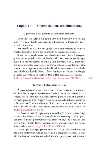 Capítulo 4 — A igreja de Deus nos últimos dias

         O povo de Deus guarda os seus mandamentos
    Deus tem na Terra uma igreja que está erguendo a lei pisada
a pés, e apresentando aos homens o Cordeiro de Deus que tira o
pecado do mundo. ...
    No mundo só existe uma igreja que presentemente se acha na
brecha, tapando o muro e restaurando os lugares assolados. ...
    Sejam todos cuidadosos para não clamarem contra o único povo
que está cumprindo a descrição dada do povo remanescente, que
guarda os mandamentos de Deus e tem a fé em Jesus. ... Deus tem
um povo distinto, uma igreja na Terra, inferior a nenhuma outra,
mas a todas superior em suas facilidades para ensinar a verdade,
para vindicar a Lei de Deus. ... Meu irmão, se estais ensinando que
a Igreja Adventista do Sétimo Dia é Babilônia, estais errado. —
Testemunhos para Ministros e Obreiros Evangélicos, 50, 58-59.       [44]

                Eles têm o testemunho de Jesus
    À proporção que se avizinha o ﬁm e há um contínuo crescimento
da obra, que tem por objetivo transmitir ao mundo a última adver-
tência, vai-se tornando mais importante para os que abraçaram a
verdade, possuir uma compreensão clara tanto da natureza como da
inﬂuência dos Testemunhos que Deus, em Sua providência, vincu-
lou à obra da terceira mensagem angélica desde a sua origem. —
Testemunhos Seletos 2:270.
    Os homens poderão apresentar um ardil após o outro, e o inimigo
procurará desviar as almas da verdade, mas todos os que crêem que o
Senhor tem falado por intermédio da irmã White, e lhe tem dado uma
mensagem, estarão livres dos muitos enganos que surgirão nestes
últimos dias. — Mensagens Escolhidas 3:83-84.
    Haverá pessoas que pretenderão ter visões. Quando Deus vos
der claro testemunho de que a visão é dEle, podeis aceitá-la, mas
não aceiteis sob nenhum outro testemunho; pois o povo vai ser mais
                                 37
 