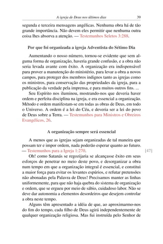 A igreja de Deus nos últimos dias              39

segunda e terceira mensagens angélicas. Nenhuma obra há de tão
grande importância. Não devem eles permitir que nenhuma outra
coisa lhes absorva a atenção. — Testemunhos Seletos 3:288.

   Por que foi organizada a igreja Adventista do Sétimo Dia
    Aumentando o nosso número, tornou-se evidente que sem al-
guma forma de organização, haveria grande confusão, e a obra não
seria levada avante com êxito. A organização era indispensável
para prover a manutenção do ministério, para levar a obra a novos
campos, para proteger dos membros indignos tanto as igrejas como
os ministros, para conservação das propriedades da igreja, para a
publicação da verdade pela imprensa, e para muitos outros ﬁns. ...
    Seu Espírito nos iluminou, mostrando-nos que deveria haver
ordem e perfeita disciplina na igreja, e era essencial a organização.
Método e ordem manifestam-se em todas as obras de Deus, em todo
o Universo. A ordem é a lei do Céu, e deveria ser a lei do povo
de Deus sobre a Terra. — Testemunhos para Ministros e Obreiros
Evangélicos, 26.

              A organização sempre será essencial
    A menos que as igrejas sejam organizadas de tal maneira que
possam ter e impor ordem, nada poderão esperar quanto ao futuro.
— Testemunhos para a Igreja 1:270.                                   [47]
    Oh! como Satanás se regozijaria se alcançasse êxito em seus
esforços de penetrar no meio deste povo, e desorganizar a obra
num tempo em que a organização integral é essencial, e constitui
a maior força para evitar os levantes espúrios, e refutar pretensões
não abonadas pela Palavra de Deus! Precisamos manter as linhas
uniformemente, para que não haja quebra do sistema de organização
e ordem, que se ergueu por meio de sábio, cuidadoso labor. Não se
deve dar autonomia a elementos desordeiros que desejem controlar
a obra neste tempo.
    Alguns têm apresentado a idéia de que, ao aproximarmo-nos
do ﬁm do tempo, cada ﬁlho de Deus agirá independentemente de
qualquer organização religiosa. Mas fui instruída pelo Senhor de
 