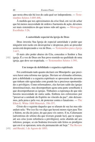 40                         Eventos Finais

      que nesta obra não há isso de cada qual ser independente. — Teste-
      munhos Seletos 3:405-406.
          À medida que nos aproximamos da crise ﬁnal, em vez de achar
      que há menos necessidade de ordem e harmonia de ação, devemos
      ser mais sistemáticos do que temos sido até agora. — Mensagens
      Escolhidas 3:26.

                  A autoridade especial da igreja de Deus
         Deus investiu Sua Igreja de especial autoridade e poder que
     ninguém tem razão em desrespeitar e desprezar, pois ao proceder
     assim está desprezando a voz de Deus. — Testemunhos para a Igreja
     3:417.
         O mais alto poder abaixo do Céu, concedeu o Senhor a Sua
[48] igreja. É a voz de Deus em Seu povo reunido na qualidade de uma
     igreja, que deve ser respeitada. — Testemunhos Seletos 1:395.

               Um tempo de debilidade e cegueira espirituais
         Foi conﬁrmado tudo quanto declarei em Mineápolis: que preci-
     sava haver uma reforma nas igrejas. Deviam ser efetuadas reformas,
     pois a debilidade e a cegueira espirituais se apossaram das pessoas
     que tinham sido agraciadas com grande luz e preciosas oportunida-
     des e privilégios. Como reformadores, elas haviam saído das igrejas
     denominacionais, mas desempenham agora uma parte semelhante à
     que desempenharam as igrejas. Tínhamos a esperança de que não
     haveria necessidade de outra saída. Embora nos esforcemos por
     “preservar a unidade do Espírito no vínculo da paz”, não deixare-
     mos, pela pena e pela voz, de protestar contra o fanatismo. — The
     Ellen G. White 1888 Materials, 356-357.
         Cristo diz o seguinte daqueles que se ufanam de sua luz mas não
     andam nela: “Por isso Eu vos digo que haverá menos rigor para Tiro
     e Sidom, no dia do juízo, do que para vós outros. E tu, Cafarnaum
     [adventistas do sétimo dia que tiveram grande luz], que te ergues
     até aos céus [com referência a privilégios], serás abatida até aos
     infernos; porque, se em Sodoma tivessem sido feitos os prodígios
     que em ti se operaram, teria ela permanecido até hoje.” The Review
[49] and Herald, 1 de Agosto de 1893.
 
