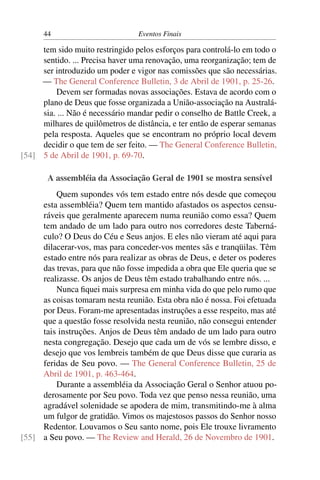 44                         Eventos Finais

     tem sido muito restringido pelos esforços para controlá-lo em todo o
     sentido. ... Precisa haver uma renovação, uma reorganização; tem de
     ser introduzido um poder e vigor nas comissões que são necessárias.
     — The General Conference Bulletin, 3 de Abril de 1901, p. 25-26.
         Devem ser formadas novas associações. Estava de acordo com o
     plano de Deus que fosse organizada a União-associação na Australá-
     sia. ... Não é necessário mandar pedir o conselho de Battle Creek, a
     milhares de quilômetros de distância, e ter então de esperar semanas
     pela resposta. Aqueles que se encontram no próprio local devem
     decidir o que tem de ser feito. — The General Conference Bulletin,
[54] 5 de Abril de 1901, p. 69-70.

       A assembléia da Associação Geral de 1901 se mostra sensível
         Quem supondes vós tem estado entre nós desde que começou
     esta assembléia? Quem tem mantido afastados os aspectos censu-
     ráveis que geralmente aparecem numa reunião como essa? Quem
     tem andado de um lado para outro nos corredores deste Taberná-
     culo? O Deus do Céu e Seus anjos. E eles não vieram até aqui para
     dilacerar-vos, mas para conceder-vos mentes sãs e tranqüilas. Têm
     estado entre nós para realizar as obras de Deus, e deter os poderes
     das trevas, para que não fosse impedida a obra que Ele queria que se
     realizasse. Os anjos de Deus têm estado trabalhando entre nós. ...
         Nunca ﬁquei mais surpresa em minha vida do que pelo rumo que
     as coisas tomaram nesta reunião. Esta obra não é nossa. Foi efetuada
     por Deus. Foram-me apresentadas instruções a esse respeito, mas até
     que a questão fosse resolvida nesta reunião, não consegui entender
     tais instruções. Anjos de Deus têm andado de um lado para outro
     nesta congregação. Desejo que cada um de vós se lembre disso, e
     desejo que vos lembreis também de que Deus disse que curaria as
     feridas de Seu povo. — The General Conference Bulletin, 25 de
     Abril de 1901, p. 463-464.
         Durante a assembléia da Associação Geral o Senhor atuou po-
     derosamente por Seu povo. Toda vez que penso nessa reunião, uma
     agradável solenidade se apodera de mim, transmitindo-me à alma
     um fulgor de gratidão. Vimos os majestosos passos do Senhor nosso
     Redentor. Louvamos o Seu santo nome, pois Ele trouxe livramento
[55] a Seu povo. — The Review and Herald, 26 de Novembro de 1901.
 