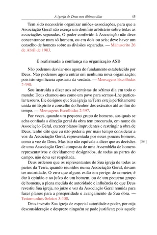 A igreja de Deus nos últimos dias           45

   Tem sido necessário organizar uniões-associações, para que a
Associação Geral não exerça um domínio arbitrário sobre todas as
associações separadas. O poder conferido à Associação não deve
concentrar-se num só homem, ou em dois ou seis; deve haver um
conselho de homens sobre as divisões separadas. — Manuscrito 26
de Abril de 1903.

        É reaﬁrmada a conﬁança na organização ASD
     Não podemos desviar-nos agora do fundamento estabelecido por
Deus. Não podemos agora entrar em nenhuma nova organização;
pois isto signiﬁcaria apostasia da verdade. — Mensagens Escolhidas
2:390.
     Sou instruída a dizer aos adventistas do sétimo dia em todo o
mundo: Deus chamou-nos como um povo para sermos-Lhe particu-
lar tesouro. Ele designou que Sua igreja na Terra esteja perfeitamente
unida no Espírito e conselho do Senhor dos exércitos até ao ﬁm do
tempo. — Mensagens Escolhidas 2:397.
     Por vezes, quando um pequeno grupo de homens, aos quais se
acha conﬁada a direção geral da obra tem procurado, em nome da
Associação Geral, exercer planos imprudentes e restringir a obra de
Deus, tenho dito que eu não poderia por mais tempo considerar a
voz da Associação Geral, representada por esses poucos homens,
como a voz de Deus. Mas isto não equivale a dizer que as decisões [56]
de uma Associação Geral composta de uma Assembléia de homens
representativos e devidamente designados, de todas as partes do
campo, não deva ser respeitada.
     Deus ordenou que os representantes de Sua igreja de todas as
partes da Terra, quando reunidos numa Associação Geral, devam
ter autoridade. O erro que alguns estão em perigo de cometer, é
dar à opinião e ao juízo de um homem, ou de um pequeno grupo
de homens, a plena medida de autoridade e inﬂuência de que Deus
revestiu Sua igreja, no juízo e voz da Associação Geral reunida para
fazer planos para a prosperidade e avançamento de Sua obra. —
Testemunhos Seletos 3:408.
     Deus investiu Sua igreja de especial autoridade e poder, por cuja
desconsideração e desprezo ninguém se pode justiﬁcar; pois aquele
 