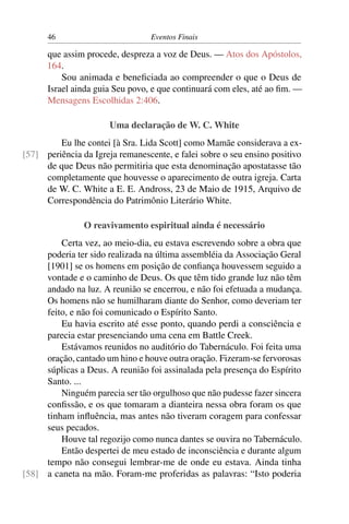 46                          Eventos Finais

      que assim procede, despreza a voz de Deus. — Atos dos Apóstolos,
      164.
          Sou animada e beneﬁciada ao compreender o que o Deus de
      Israel ainda guia Seu povo, e que continuará com eles, até ao ﬁm. —
      Mensagens Escolhidas 2:406.

                       Uma declaração de W. C. White
         Eu lhe contei [à Sra. Lida Scott] como Mamãe considerava a ex-
[57] periência da Igreja remanescente, e falei sobre o seu ensino positivo
     de que Deus não permitiria que esta denominação apostatasse tão
     completamente que houvesse o aparecimento de outra igreja. Carta
     de W. C. White a E. E. Andross, 23 de Maio de 1915, Arquivo de
     Correspondência do Patrimônio Literário White.

                O reavivamento espiritual ainda é necessário
         Certa vez, ao meio-dia, eu estava escrevendo sobre a obra que
     poderia ter sido realizada na última assembléia da Associação Geral
     [1901] se os homens em posição de conﬁança houvessem seguido a
     vontade e o caminho de Deus. Os que têm tido grande luz não têm
     andado na luz. A reunião se encerrou, e não foi efetuada a mudança.
     Os homens não se humilharam diante do Senhor, como deveriam ter
     feito, e não foi comunicado o Espírito Santo.
         Eu havia escrito até esse ponto, quando perdi a consciência e
     parecia estar presenciando uma cena em Battle Creek.
         Estávamos reunidos no auditório do Tabernáculo. Foi feita uma
     oração, cantado um hino e houve outra oração. Fizeram-se fervorosas
     súplicas a Deus. A reunião foi assinalada pela presença do Espírito
     Santo. ...
         Ninguém parecia ser tão orgulhoso que não pudesse fazer sincera
     conﬁssão, e os que tomaram a dianteira nessa obra foram os que
     tinham inﬂuência, mas antes não tiveram coragem para confessar
     seus pecados.
         Houve tal regozijo como nunca dantes se ouvira no Tabernáculo.
         Então despertei de meu estado de inconsciência e durante algum
     tempo não consegui lembrar-me de onde eu estava. Ainda tinha
[58] a caneta na mão. Foram-me proferidas as palavras: “Isto poderia
 