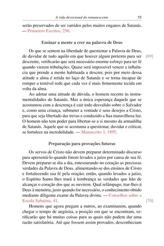 A vida devocional do remanescente            55

serão preservados de ser varridos pelos muitos enganos de Satanás.
— Primeiros Escritos, 256.

          Ensinar a mente a crer na palavra de Deus
    Os que se sentem na liberdade de questionar a Palavra de Deus,
de duvidar de tudo aquilo em que houver algum pretexto para ser [69]
descrente, veriﬁcarão que será necessário enorme esforço para ter fé
quando vierem tribulações. Quase será impossível vencer a inﬂuên-
cia que prende a mente habituada a descrer, pois por meio dessa
atitude a alma é retida no laço de Satanás e se torna incapaz de
romper a temível rede que cada vez é mais ﬁrmemente tecida em
volta da alma.
    Ao adotar uma atitude de dúvida, o homem recorre às instru-
mentalidades de Satanás. Mas a única esperança daquele que se
acostumou com a descrença é cair todo desvalido sobre o Salvador
e, como uma criança, submeter a vontade e seus desejos a Cristo,
para que seja libertado das trevas e conduzido a Sua maravilhosa luz.
O homem não tem poder para libertar-se a si mesmo da armadilha
de Satanás. Aquele que se acostuma a questionar, duvidar e criticar,
se fortalece na incredulidade. — Manuscrito 3, 1895.

              Preparação para provações futuras
    Os servos de Cristo não devem preparar determinado discurso
para apresentá-lo quando forem levados a juízo por causa de sua fé.
Devem preparar-se dia a dia, entesourando no coração as preciosas
verdades da Palavra de Deus, alimentando-se dos ensinos de Cristo
e fortalecendo sua fé pela oração; então, quando levados a juízo,
o Espírito Santo lhes trará à lembrança as verdades que hão de
alcançar o coração dos que as ouvirem. Qual relâmpago, trar-lhes-á
Deus à memória, justo quando for necessário, o conhecimento obtido
mediante diligente exame da Palavra divina. — Conselhos sobre a
Escola Sabatina, 41.                                                [70]
    Homens que agora pregam a outros, ao examinarem, quando
chegar o tempo de angústia, a posição em que se encontram, ve-
riﬁcarão que há muitas coisas para as quais não podem dar uma
razão satisfatória. Até que fossem assim provados, desconheciam
 