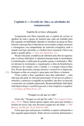 Capítulo 6 — O estilo de vida e as atividades do
                         remanescente

                       Espírito de serviço e abnegação
         Longamente tem Deus esperado que o espírito de serviço se
     apodere de toda a igreja, de maneira que cada um trabalhe para
     Ele segundo sua habilidade. Quando os membros da igreja de Deus
     ﬁzerem a obra que lhes é indicada nos necessitados campos nacionais
     e estrangeiros, em cumprimento da comissão evangélica, todo o
     mundo será logo advertido, e o Senhor Jesus retornará à Terra com
     poder e grande glória. — Atos dos Apóstolos, 111.
         Há por toda parte a tendência de substituir pela obra de organiza-
     ções o esforço individual. A sabedoria humana tende à consolidação,
     à centralização, à ediﬁcação de grandes igrejas e instituições. Mui-
     tos deixam às instituições e organizações a obra da beneﬁcência;
     eximem-se do contato com o mundo, e o coração torna-se-lhes
     frio. Ficam absorvidos consigo mesmos e insensíveis à impressão.
[76] Extingue-se-lhes no coração o amor para com Deus e o homem.
         Cristo conﬁa a Seus seguidores uma obra individual — uma
     obra que não pode ser feita por procuração. O serviço aos pobres e
     enfermos, o anunciar o evangelho aos perdidos, não deve ser deixado
     a comissões ou caridade organizada. Responsabilidade individual,
     individual esforço e sacrifício pessoal, é uma exigência evangélica.
     — A Ciência do Bom Viver, 147.

                        “Ocupai-vos até que eu volte”
          Cristo diz: “Ocupai-vos até que Eu volte.” Nos Lugares Celes-
      tiais, 19.13. Talvez faltem apenas alguns anos para que termine a
      história de nossa vida, mas devemos ocupar-nos até então. — The
      Review and Herald, 21 de Abril de 1896.
          Cristo quer que cada pessoa se habitue a esperar calmamente o
      Seu segundo aparecimento. Todos devem examinar diariamente a

                                       60
 