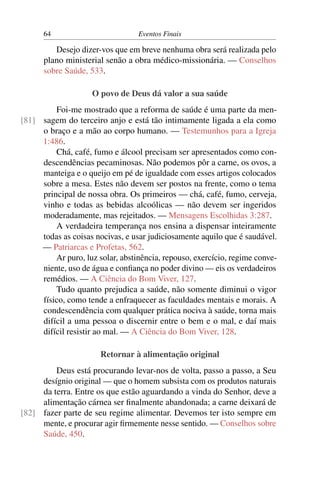 64                          Eventos Finais

         Desejo dizer-vos que em breve nenhuma obra será realizada pelo
      plano ministerial senão a obra médico-missionária. — Conselhos
      sobre Saúde, 533.

                    O povo de Deus dá valor a sua saúde
         Foi-me mostrado que a reforma de saúde é uma parte da men-
[81] sagem do terceiro anjo e está tão intimamente ligada a ela como
     o braço e a mão ao corpo humano. — Testemunhos para a Igreja
     1:486.
         Chá, café, fumo e álcool precisam ser apresentados como con-
     descendências pecaminosas. Não podemos pôr a carne, os ovos, a
     manteiga e o queijo em pé de igualdade com esses artigos colocados
     sobre a mesa. Estes não devem ser postos na frente, como o tema
     principal de nossa obra. Os primeiros — chá, café, fumo, cerveja,
     vinho e todas as bebidas alcoólicas — não devem ser ingeridos
     moderadamente, mas rejeitados. — Mensagens Escolhidas 3:287.
         A verdadeira temperança nos ensina a dispensar inteiramente
     todas as coisas nocivas, e usar judiciosamente aquilo que é saudável.
     — Patriarcas e Profetas, 562.
         Ar puro, luz solar, abstinência, repouso, exercício, regime conve-
     niente, uso de água e conﬁança no poder divino — eis os verdadeiros
     remédios. — A Ciência do Bom Viver, 127.
         Tudo quanto prejudica a saúde, não somente diminui o vigor
     físico, como tende a enfraquecer as faculdades mentais e morais. A
     condescendência com qualquer prática nociva à saúde, torna mais
     difícil a uma pessoa o discernir entre o bem e o mal, e daí mais
     difícil resistir ao mal. — A Ciência do Bom Viver, 128.

                       Retornar à alimentação original
         Deus está procurando levar-nos de volta, passo a passo, a Seu
     desígnio original — que o homem subsista com os produtos naturais
     da terra. Entre os que estão aguardando a vinda do Senhor, deve a
     alimentação cárnea ser ﬁnalmente abandonada; a carne deixará de
[82] fazer parte de seu regime alimentar. Devemos ter isto sempre em
     mente, e procurar agir ﬁrmemente nesse sentido. — Conselhos sobre
     Saúde, 450.
 