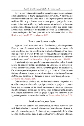 O estilo de vida e as atividades do remanescente   65

    Devem ser vistas maiores reformas entre o povo que pretende
estar aguardando o breve aparecimento de Cristo. A reforma de
saúde deve realizar uma obra entre o nosso povo que ela ainda não
realizou. Há os que devem estar atentos para o perigo de comer
carne, pois ainda estão ingerindo a carne de animais, arriscando
assim a saúde física, mental e espiritual. Muitos que agora estão
apenas meio convertidos no tocante à questão de comer carne, se
afastarão do povo de Deus para não mais andar com eles. — The
Review and Herald, 27 de Maio de 1902.

                   Tempo para jejum e oração
    Agora e daqui por diante até ao ﬁm do tempo, deve o povo de
Deus ser mais fervoroso, mais desperto, não conﬁando em sua pró-
pria sabedoria, mas na sabedoria de seu Líder. Devem pôr de parte
dias de jejum e oração. Pode não ser requerida a completa absti-
nência de alimento, mas devem comer moderadamente, do alimento
mais simples. — Conselhos sobre o Regime Alimentar, 188-189.
    O verdadeiro jejum, que deve ser recomendado a todos, é absti-
nência de qualquer espécie estimulante de alimento, e o uso apropri-
ado de alimento saudável e simples, que Deus proveu em abundância.
Os homens precisam pensar menos no que comer e beber em ma-
téria de alimento temporal, e muito mais em relação ao alimento
do Céu, que dará tono e vitalidade a toda a experiência religiosa. —
Medicina e Salvação, 283.                                            [83]
    O fermento da piedade não perdeu inteiramente seu poder. Na
ocasião em que maiores são o perigo e a crise da igreja, a pequena
hoste que permanece na luz estará suspirando e clamando por causa
das abominações cometidas na Terra. Mais especialmente, porém,
suas orações subirão em favor da igreja, porque seus membros estão
agindo segundo a maneira do mundo. — Testemunhos Seletos 2:64.

                    Inteira conﬁança em Deus
   Por causa de obreiros não consagrados, as coisas por vezes irão
mal. Podereis chorar os resultados do mau procedimento de outros,
mas não vos acabrunheis. A obra está sob a supervisão do bendito
Mestre. Tudo que Ele pede é que os obreiros vão ter com Ele para
 