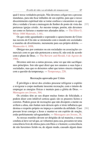 O estilo de vida e as atividades do remanescente   67

qual é nossa verdadeira posição. Não devemos coligar-nos a pessoas
mundanas, para não ﬁcar imbuídos de seu espírito, para que o nosso
discernimento espiritual não se torne confuso e encaremos os que
têm a verdade e levam a mensagem do Senhor do ponto de vista das [85]
pretensas igrejas cristãs. Ao mesmo tempo, porém, não devemos
ser como os fariseus e manter-nos afastados delas. — The Ellen G.
White 1888 Materials, 1.161.
    Os que estão aguardando e esperando o aparecimento de Cristo
nas nuvens do Céu não se misturarão com o mundo em sociedades
e reuniões de divertimento, meramente para seu próprio deleite. —
Manuscrito 4, 1898.
    Obrigar-nos por contratos ou em sociedades ou associações co-
merciais com os que não pertencem a nossa fé, não está de acordo
com o plano de Deus. — The Review and Herald, 4 de Agosto de
1904.
    Devemos unir-nos a outras pessoas, uma vez que não sacriﬁque-
mos princípios. Isto não quer dizer que nos unamos a suas lojas e
sociedades, mas que os deixemos saber que temos sincera simpatia
com a questão da temperança. — Temperança, 220.

                Recreação aprovada por Cristo
    É privilégio e dever dos cristãos procurar refrigerar o espírito
e revigorar o corpo mediante inocente recreação, com o intuito de
empregar as energias físicas e mentais para a glória de Deus. —
Mensagens aos Jovens, 364.
    Os cristãos têm ao seu dispor muitas fontes de felicidade, e
podem dizer com infalível certeza quais são os prazeres lícitos e
corretos. Podem gozar de recreações que não dissipem a mente ou
aviltem a alma, não iludam nem deixem após si triste inﬂuência que
destrua o respeito próprio ou impeça o caminho da utilidade. Caso [86]
possam levar consigo a Jesus e manter-se em espírito de oração,
estão perfeitamente salvaguardados. — Mensagens aos Jovens, 38.
    As nossas reuniões devem ser dirigidas de tal maneira, e nossa
conduta aí deve ser tal que, ao voltarmos para casa, possamos ter uma
consciência livre de ofensa para com Deus e o homem; a consciência
de não havermos ferido ou, de algum modo, causado algum dano
 