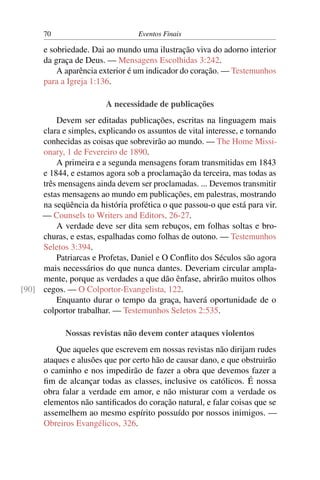 70                          Eventos Finais

      e sobriedade. Dai ao mundo uma ilustração viva do adorno interior
      da graça de Deus. — Mensagens Escolhidas 3:242.
          A aparência exterior é um indicador do coração. — Testemunhos
      para a Igreja 1:136.

                        A necessidade de publicações
         Devem ser editadas publicações, escritas na linguagem mais
     clara e simples, explicando os assuntos de vital interesse, e tornando
     conhecidas as coisas que sobrevirão ao mundo. — The Home Missi-
     onary, 1 de Fevereiro de 1890.
         A primeira e a segunda mensagens foram transmitidas em 1843
     e 1844, e estamos agora sob a proclamação da terceira, mas todas as
     três mensagens ainda devem ser proclamadas. ... Devemos transmitir
     estas mensagens ao mundo em publicações, em palestras, mostrando
     na seqüência da história profética o que passou-o que está para vir.
     — Counsels to Writers and Editors, 26-27.
         A verdade deve ser dita sem rebuços, em folhas soltas e bro-
     churas, e estas, espalhadas como folhas de outono. — Testemunhos
     Seletos 3:394.
         Patriarcas e Profetas, Daniel e O Conﬂito dos Séculos são agora
     mais necessários do que nunca dantes. Deveriam circular ampla-
     mente, porque as verdades a que dão ênfase, abrirão muitos olhos
[90] cegos. — O Colportor-Evangelista, 122.
         Enquanto durar o tempo da graça, haverá oportunidade de o
     colportor trabalhar. — Testemunhos Seletos 2:535.

             Nossas revistas não devem conter ataques violentos
          Que aqueles que escrevem em nossas revistas não dirijam rudes
      ataques e alusões que por certo hão de causar dano, e que obstruirão
      o caminho e nos impedirão de fazer a obra que devemos fazer a
      ﬁm de alcançar todas as classes, inclusive os católicos. É nossa
      obra falar a verdade em amor, e não misturar com a verdade os
      elementos não santiﬁcados do coração natural, e falar coisas que se
      assemelhem ao mesmo espírito possuído por nossos inimigos. —
      Obreiros Evangélicos, 326.
 