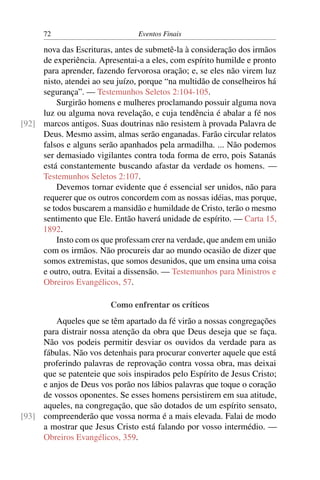 72                         Eventos Finais

     nova das Escrituras, antes de submetê-la à consideração dos irmãos
     de experiência. Apresentai-a a eles, com espírito humilde e pronto
     para aprender, fazendo fervorosa oração; e, se eles não virem luz
     nisto, atendei ao seu juízo, porque “na multidão de conselheiros há
     segurança”. — Testemunhos Seletos 2:104-105.
         Surgirão homens e mulheres proclamando possuir alguma nova
     luz ou alguma nova revelação, e cuja tendência é abalar a fé nos
[92] marcos antigos. Suas doutrinas não resistem à provada Palavra de
     Deus. Mesmo assim, almas serão enganadas. Farão circular relatos
     falsos e alguns serão apanhados pela armadilha. ... Não podemos
     ser demasiado vigilantes contra toda forma de erro, pois Satanás
     está constantemente buscando afastar da verdade os homens. —
     Testemunhos Seletos 2:107.
         Devemos tornar evidente que é essencial ser unidos, não para
     requerer que os outros concordem com as nossas idéias, mas porque,
     se todos buscarem a mansidão e humildade de Cristo, terão o mesmo
     sentimento que Ele. Então haverá unidade de espírito. — Carta 15,
     1892.
         Insto com os que professam crer na verdade, que andem em união
     com os irmãos. Não procureis dar ao mundo ocasião de dizer que
     somos extremistas, que somos desunidos, que um ensina uma coisa
     e outro, outra. Evitai a dissensão. — Testemunhos para Ministros e
     Obreiros Evangélicos, 57.

                         Como enfrentar os críticos
         Aqueles que se têm apartado da fé virão a nossas congregações
     para distrair nossa atenção da obra que Deus deseja que se faça.
     Não vos podeis permitir desviar os ouvidos da verdade para as
     fábulas. Não vos detenhais para procurar converter aquele que está
     proferindo palavras de reprovação contra vossa obra, mas deixai
     que se patenteie que sois inspirados pelo Espírito de Jesus Cristo;
     e anjos de Deus vos porão nos lábios palavras que toque o coração
     de vossos oponentes. Se esses homens persistirem em sua atitude,
     aqueles, na congregação, que são dotados de um espírito sensato,
[93] compreenderão que vossa norma é a mais elevada. Falai de modo
     a mostrar que Jesus Cristo está falando por vosso intermédio. —
     Obreiros Evangélicos, 359.
 