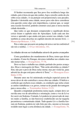 Vida campestre                        75

    O Senhor recomenda que Seu povo ﬁxe residência longe das
cidades, pois à hora em que não cuidais, fogo e enxofre cairão do céu
sobre essas cidades. A sua punição será proporcional a seus pecados.
Quando é destruída uma cidade, nosso povo não deve considerar
esta questão como algo sem importância, e pensar que, se surgir
uma ocasião favorável, poderão construir casas para si nessa mesma
cidade destruída. ...
    Que todos os que desejam compreender o signiﬁcado destas
coisas leiam o capítulo onze do Apocalipse. Lede cada um dos
versos e aprendei o que ainda está para ocorrer nas cidades. Lede
também as cenas descritas no capítulo dezoito do mesmo livro. —
Manuscript Releases, 1.518.                                           [96]
    Pais e mães que possuem um pedaço de terra e um lar confortável
são reis e rainhas. — O Lar Adventista, 141.

As cidades devem ser trabalhadas através de postos avançados
    Como guardadores dos mandamentos de Deus, temos que deixar
as cidades. Como fez Enoque, devemos trabalhar nas cidades mas
não morar nelas. — Evangelismo, 77-78.
    Deve-se fazer o trabalho nas cidades partindo dos postos avança-
dos. Disse o mensageiro de Deus: “Não serão advertidas as cidades?
Sim; não por o povo de Deus nelas morar, mas por visitá-las, para
adverti-las do que está para sobrevir à Terra.” — Mensagens Esco-
lhidas 2:358.
    Durante anos me foi ministrada revelação especial acerca do
nosso dever de não centralizar a nossa obra nas cidades. O bulício e
confusão que enchem essas cidades, as condições que nelas criam
as uniões trabalhistas e as greves, tornar-se-ão grande desvantagem
para a nossa obra. — Testemunhos Seletos 3:115.
    Quando a iniqüidade predomina numa nação, sempre deve ser
ouvida uma voz de advertência e orientação, como a voz de Ló se
fez ouvir em Sodoma. Contudo, Ló poderia ter preservado de mui-
tos males a família, se não houvesse estabelecido seu lar naquela
pecaminosa e contaminada cidade. Tudo quanto Ló e a família ﬁze-
ram em Sodoma, poderia ter sido feito por eles, mesmo se tivessem
residido num lugar a certa distância da cidade. — Evangelismo, 78.
 