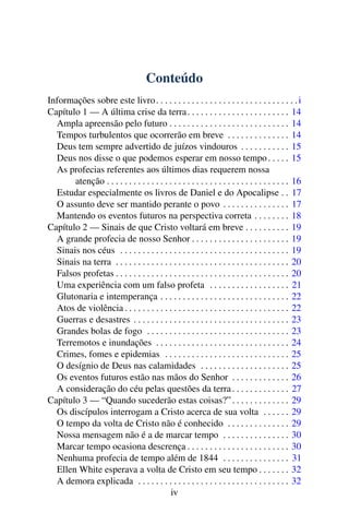Conteúdo
Informações sobre este livro . . . . . . . . . . . . . . . . . . . . . . . . . . . . . . . . i
Capítulo 1 — A última crise da terra . . . . . . . . . . . . . . . . . . . . . . . 14
  Ampla apreensão pelo futuro . . . . . . . . . . . . . . . . . . . . . . . . . . . 14
  Tempos turbulentos que ocorrerão em breve . . . . . . . . . . . . . . 14
  Deus tem sempre advertido de juízos vindouros . . . . . . . . . . . 15
  Deus nos disse o que podemos esperar em nosso tempo . . . . . 15
  As profecias referentes aos últimos dias requerem nossa
       atenção . . . . . . . . . . . . . . . . . . . . . . . . . . . . . . . . . . . . . . . . . 16
  Estudar especialmente os livros de Daniel e do Apocalipse . . 17
  O assunto deve ser mantido perante o povo . . . . . . . . . . . . . . . 17
  Mantendo os eventos futuros na perspectiva correta . . . . . . . . 18
Capítulo 2 — Sinais de que Cristo voltará em breve . . . . . . . . . . 19
  A grande profecia de nosso Senhor . . . . . . . . . . . . . . . . . . . . . . 19
  Sinais nos céus . . . . . . . . . . . . . . . . . . . . . . . . . . . . . . . . . . . . . . 19
  Sinais na terra . . . . . . . . . . . . . . . . . . . . . . . . . . . . . . . . . . . . . . . 20
  Falsos profetas . . . . . . . . . . . . . . . . . . . . . . . . . . . . . . . . . . . . . . . 20
  Uma experiência com um falso profeta . . . . . . . . . . . . . . . . . . 21
  Glutonaria e intemperança . . . . . . . . . . . . . . . . . . . . . . . . . . . . . 22
  Atos de violência . . . . . . . . . . . . . . . . . . . . . . . . . . . . . . . . . . . . . 22
  Guerras e desastres . . . . . . . . . . . . . . . . . . . . . . . . . . . . . . . . . . . 23
  Grandes bolas de fogo . . . . . . . . . . . . . . . . . . . . . . . . . . . . . . . . 23
  Terremotos e inundações . . . . . . . . . . . . . . . . . . . . . . . . . . . . . . 24
  Crimes, fomes e epidemias . . . . . . . . . . . . . . . . . . . . . . . . . . . . 25
  O desígnio de Deus nas calamidades . . . . . . . . . . . . . . . . . . . . 25
  Os eventos futuros estão nas mãos do Senhor . . . . . . . . . . . . . 26
  A consideração do céu pelas questões da terra . . . . . . . . . . . . . 27
Capítulo 3 — “Quando sucederão estas coisas?” . . . . . . . . . . . . . 29
  Os discípulos interrogam a Cristo acerca de sua volta . . . . . . 29
  O tempo da volta de Cristo não é conhecido . . . . . . . . . . . . . . 29
  Nossa mensagem não é a de marcar tempo . . . . . . . . . . . . . . . 30
  Marcar tempo ocasiona descrença . . . . . . . . . . . . . . . . . . . . . . . 30
  Nenhuma profecia de tempo além de 1844 . . . . . . . . . . . . . . . 31
  Ellen White esperava a volta de Cristo em seu tempo . . . . . . . 32
  A demora explicada . . . . . . . . . . . . . . . . . . . . . . . . . . . . . . . . . . 32
                                            iv
 