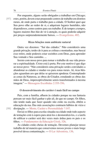 76                          Eventos Finais

         Por enquanto, alguns serão obrigados a trabalhar em Chicago;
[97] estes, porém, devem estar preparando centros de trabalho em distritos
     rurais, de onde parta o trabalho para a cidade. O Senhor quer que
     Seu povo olhe ao redor de si, e adquiram lugares humildes, não
     dispendiosos, como centros para seu trabalho. E de tempos a tempos,
     lugares maiores lhes hão de vir à atenção, os quais poderão adquirir
     por preços surpreendentemente baixos. — Evangelismo, 402.

                    Ricas bênçãos num ambiente natural
          Outra vez dizemos: “Saí das cidades.” Não considereis uma
      grande privação, terdes de ir para as colinas e montanhas, mas buscai
      esse retiro, onde podereis estar sozinhos com Deus, para aprender
      Sua vontade e Seu caminho. ...
          Insisto com nosso povo para tornar o trabalho de sua vida procu-
      rar a espiritualidade. Cristo está à porta. Por este motivo é que digo
      ao nosso povo: “Não considereis uma privação serdes convidados a
      abandonar as cidades e mudar-vos para zonas rurais. Aí, ricas bên-
      çãos aguardam aos que delas se quiserem apoderar. Contemplando
      as cenas da Natureza, as obras do Criador, estudando as obras das
      mãos de Deus, imperceptivelmente sereis transformados à mesma
      imagem.” — Mensagens Escolhidas 2:355-356.

            O desenvolvimento do caráter é mais fácil no campo
         Pais, com a família, aﬂuem às cidades porque na sua fantasia
     pensam ser mais fácil ganhar o pão ali, do que no campo. Os ﬁlhos,
     não tendo nada que fazer quando não estão na escola, obtêm a
     educação da rua. Das más associações contraem hábitos de vício e
[98] dissipação. — Mente, Caráter e Personalidade ?:147.
         Enviai os ﬁlhos para escolas situadas na cidade onde todo aspecto
     de tentações está à espera para atraí-los e desmoralizá-los, e a tarefa
     de ediﬁcar o caráter será dez vezes mais árdua para os pais e os
     ﬁlhos. — Fundamentos da Educação Cristã, 326.
         As cidades estão cheias de tentação. Devemos planejar nosso
     trabalho de tal maneira que conservemos nossos jovens o mais longe
     possível dessa contaminação. — O Lar Adventista, 136.
 