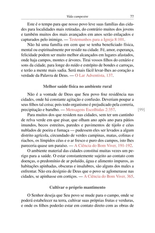 Vida campestre                         77

    Este é o tempo para que nosso povo leve suas famílias das cida-
des para localidades mais retiradas, do contrário muitos dos jovens
e também muitos dos mais avançados em anos serão enlaçados e
capturados pelo inimigo. — Testemunhos para a Igreja 8:101.
    Não há uma família em cem que se tenha beneﬁciado física,
mental ou espiritualmente por residir na cidade. Fé, amor, esperança,
felicidade podem ser muito melhor alcançados em lugares afastados,
onde haja campos, montes e árvores. Tirai vossos ﬁlhos do cenário e
sons da cidade, para longe do ruído e estrépito de bondes e carroças,
e terão a mente mais sadia. Será mais fácil levar-lhes ao coração a
verdade da Palavra de Deus. — O Lar Adventista, 137.

             Melhor saúde física no ambiente rural
    Não é a vontade de Deus que Seu povo ﬁxe residência nas
cidades, onde há constante agitação e confusão. Deveriam poupar a
seus ﬁlhos tal coisa; pois todo organismo é prejudicado pela correria,
precipitação e barulho. — Mensagens Escolhidas 2:357.                  [99]
    Para muitos dos que residem nas cidades, sem ter um cantinho
de relva verde em que pisar, que olham ano após ano para pátios
imundos, becos estreitos, paredes e pavimentos de tijolo e céus
nublados de poeira e fumaça — pudessem eles ser levados a algum
distrito agrícola, circundado de verdes campinas, matas, colinas e
riachos, os límpidos céus e o ar fresco e puro dos campos, isto lhes
pareceria quase um paraíso. — A Ciência do Bom Viver, 191-192.
    O ambiente material das cidades constitui muitas vezes um pe-
rigo para a saúde. O estar constantemente sujeito ao contato com
doenças, o predomínio de ar poluído, água e alimento impuros, as
habitações apinhadas, obscuras e insalubres, são alguns dos males a
enfrentar. Não era desígnio de Deus que o povo se aglomerasse nas
cidades, se apinhasse em cortiços. — A Ciência do Bom Viver, 365.

                 Cultivar o próprio mantimento
   O Senhor deseja que Seu povo se mude para o campo, onde se
poderá estabelecer na terra, cultivar suas próprias frutas e verduras,
e onde os ﬁlhos poderão estar em contato direto com as obras de
 