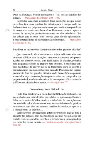 78                          Eventos Finais

      Deus na Natureza. Minha mensagem é: Tirai vossas famílias das
      cidades. — Mensagens Escolhidas 2:357-358.
          Repetidas vezes tem o Senhor dado instruções de que nosso
      povo deve tirar suas famílias das cidades para o campo, onde po-
      derão cultivar seu próprio mantimento; pois no futuro o problema
[100] de comprar e vender será bem sério. Devemos começar, agora, a
      atender às instruções que freqüentemente nos têm sido dadas: “Saí
      das cidades para as zonas rurais, onde as casas não são aglomeradas,
      e onde estareis livres da interferência dos inimigos.” — Mensagens
      Escolhidas 2:141.

       Localizar as instituições “justamente fora das grandes cidades”
           Que homens de são discernimento sejam indicados, não para
       tornarem públicas suas intenções, mas para procurarem tais propri-
       edades nos distritos rurais, com fácil acesso às cidades, próprios
       para pequenas escolas de preparo para obreiros, e onde haja tam-
       bém facilidade de prover meios de tratamento para as doente e
       cansadas almas que não conhecem a verdade. Procurai estes lugares
       justamente fora das grandes cidades, onde bons edifícios possam
       ser obtidos, seja como doação dos proprietários, ou comprados por
       preço razoável, mediante donativos de nosso povo. Não construais
       edifícios em cidades barulhentas. — Evangelismo, 77.

                        Cooranbong, Nova Gales do Sul
          Onde deve localizar-se a nossa Escola Bíblica Australiana?... Se
      as escolas fossem estabelecidas nas cidades ou a poucos quilômetros
      delas, seria muito difícil neutralizar a inﬂuência da educação ante-
      rior recebida pelos alunos no tocante a esses feriados e às práticas
      relacionadas com eles, tais como as corridas de cavalos, as apostas e
[101] o oferecimento de prêmios. ...
          Veriﬁcaremos ser necessário estabelecer nossas escolas fora e
      distante das cidades, mas não tão longe que não possam estar em
      contato com elas, para lhes fazer bem e permitir que a luz resplandeça
      em meio das trevas morais. — Fundamentos da Educação Cristã,
      310-313.
 