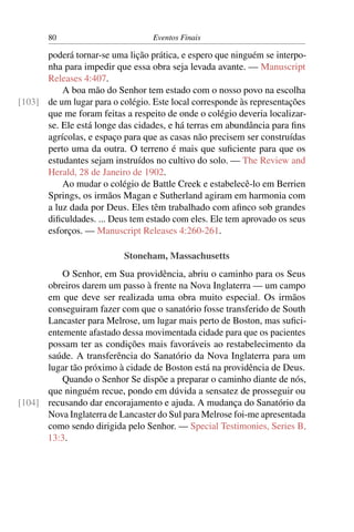 80                         Eventos Finais

      poderá tornar-se uma lição prática, e espero que ninguém se interpo-
      nha para impedir que essa obra seja levada avante. — Manuscript
      Releases 4:407.
          A boa mão do Senhor tem estado com o nosso povo na escolha
[103] de um lugar para o colégio. Este local corresponde às representações
      que me foram feitas a respeito de onde o colégio deveria localizar-
      se. Ele está longe das cidades, e há terras em abundância para ﬁns
      agrícolas, e espaço para que as casas não precisem ser construídas
      perto uma da outra. O terreno é mais que suﬁciente para que os
      estudantes sejam instruídos no cultivo do solo. — The Review and
      Herald, 28 de Janeiro de 1902.
          Ao mudar o colégio de Battle Creek e estabelecê-lo em Berrien
      Springs, os irmãos Magan e Sutherland agiram em harmonia com
      a luz dada por Deus. Eles têm trabalhado com aﬁnco sob grandes
      diﬁculdades. ... Deus tem estado com eles. Ele tem aprovado os seus
      esforços. — Manuscript Releases 4:260-261.

                           Stoneham, Massachusetts
          O Senhor, em Sua providência, abriu o caminho para os Seus
      obreiros darem um passo à frente na Nova Inglaterra — um campo
      em que deve ser realizada uma obra muito especial. Os irmãos
      conseguiram fazer com que o sanatório fosse transferido de South
      Lancaster para Melrose, um lugar mais perto de Boston, mas suﬁci-
      entemente afastado dessa movimentada cidade para que os pacientes
      possam ter as condições mais favoráveis ao restabelecimento da
      saúde. A transferência do Sanatório da Nova Inglaterra para um
      lugar tão próximo à cidade de Boston está na providência de Deus.
          Quando o Senhor Se dispõe a preparar o caminho diante de nós,
      que ninguém recue, pondo em dúvida a sensatez de prosseguir ou
[104] recusando dar encorajamento e ajuda. A mudança do Sanatório da
      Nova Inglaterra de Lancaster do Sul para Melrose foi-me apresentada
      como sendo dirigida pelo Senhor. — Special Testimonies, Series B,
      13:3.
 