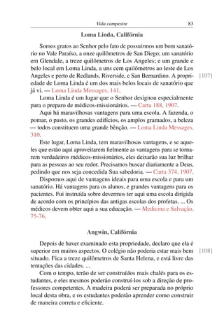 Vida campestre                       83

                    Loma Linda, Califórnia
    Somos gratos ao Senhor pelo fato de possuirmos um bom sanató-
rio no Vale Paraíso, a onze quilômetros de San Diego; um sanatório
em Glendale, a treze quilômetros de Los Angeles; e um grande e
belo local em Loma Linda, a uns cem quilômetros ao leste de Los
Angeles e perto de Redlands, Riverside, e San Bernardino. A propri- [107]
edade de Loma Linda é um dos mais belos locais de sanatório que
já vi. — Loma Linda Messages, 141.
    Loma Linda é um lugar que o Senhor designou especialmente
para o preparo de médicos-missionários. — Carta 188, 1907.
    Aqui há maravilhosas vantagens para uma escola. A fazenda, o
pomar, o pasto, os grandes edifícios, os amplos gramados, a beleza
— todos constituem uma grande bênção. — Loma Linda Messages,
310.
    Este lugar, Loma Linda, tem maravilhosas vantagens, e se aque-
les que estão aqui aproveitarem ﬁelmente as vantagens para se torna-
rem verdadeiros médicos-missionários, eles deixarão sua luz brilhar
para as pessoas ao seu redor. Precisamos buscar diariamente a Deus,
pedindo que nos seja concedida Sua sabedoria. — Carta 374, 1907.
    Dispomos aqui de vantagens ideais para uma escola e para um
sanatório. Há vantagens para os alunos, e grandes vantagens para os
pacientes. Fui instruída sobre devermos ter aqui uma escola dirigida
de acordo com os princípios das antigas escolas dos profetas. ... Os
médicos devem obter aqui a sua educação. — Medicina e Salvação,
75-76.

                      Angwin, Califórnia
    Depois de haver examinado esta propriedade, declaro que ela é
superior em muitos aspectos. O colégio não poderia estar mais bem [108]
situado. Fica a treze quilômetros de Santa Helena, e está livre das
tentações das cidades. ...
    Com o tempo, terão de ser construídos mais chalés para os es-
tudantes, e eles mesmos poderão construí-los sob a direção de pro-
fessores competentes. A madeira poderá ser preparada no próprio
local desta obra, e os estudantes poderão aprender como construir
de maneira correta e eﬁciente.
 