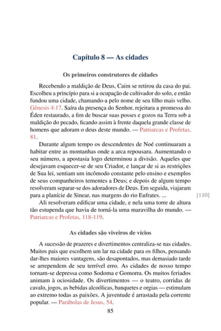 Capítulo 8 — As cidades

              Os primeiros construtores de cidades
    Recebendo a maldição de Deus, Caim se retirou da casa do pai.
Escolheu a princípio para si a ocupação de cultivador do solo, e então
fundou uma cidade, chamando-a pelo nome de seu ﬁlho mais velho.
Gênesis 4:17. Saíra da presença do Senhor, rejeitara a promessa do
Éden restaurado, a ﬁm de buscar suas posses e gozos na Terra sob a
maldição do pecado, ﬁcando assim à frente daquela grande classe de
homens que adoram o deus deste mundo. — Patriarcas e Profetas,
81.
    Durante algum tempo os descendentes de Noé continuaram a
habitar entre as montanhas onde a arca repousara. Aumentando o
seu número, a apostasia logo determinou a divisão. Aqueles que
desejavam esquecer-se de seu Criador, e lançar de si as restrições
de Sua lei, sentiam um incômodo constante pelo ensino e exemplos
de seus companheiros tementes a Deus; e depois de algum tempo
resolveram separar-se dos adoradores de Deus. Em seguida, viajaram
para a planície de Sinear, nas margens do rio Eufrates. ...            [110]
    Ali resolveram ediﬁcar uma cidade, e nela uma torre de altura
tão estupenda que havia de torná-la uma maravilha do mundo. —
Patriarcas e Profetas, 118-119.

                As cidades são viveiros de vícios
    A sucessão de prazeres e divertimentos centraliza-se nas cidades.
Muitos pais que escolhem um lar na cidade para os ﬁlhos, pensando
dar-lhes maiores vantagens, são desapontados, mas demasiado tarde
se arrependem de seu terrível erro. As cidades de nosso tempo
tornam-se depressa como Sodoma e Gomorra. Os muitos feriados
animam à ociosidade. Os divertimentos — o teatro, corridas de
cavalo, jogos, as bebidas alcoólicas, banquetes e orgias — estimulam
ao extremo todas as paixões. A juventude é arrastada pela corrente
popular. — Parábolas de Jesus, 54.
                                  85
 