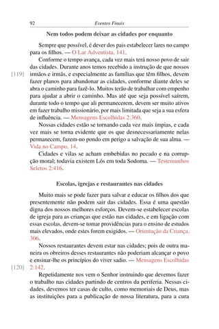 92                          Eventos Finais

              Nem todos podem deixar as cidades por enquanto
          Sempre que possível, é dever dos pais estabelecer lares no campo
      para os ﬁlhos. — O Lar Adventista, 141.
          Conforme o tempo avança, cada vez mais terá nosso povo de sair
      das cidades. Durante anos temos recebido a instrução de que nossos
[119] irmãos e irmãs, e especialmente as famílias que têm ﬁlhos, devem
      fazer planos para abandonar as cidades, conforme diante deles se
      abra o caminho para fazê-lo. Muitos terão de trabalhar com empenho
      para ajudar a abrir o caminho. Mas até que seja possível saírem,
      durante todo o tempo que ali permanecerem, devem ser muito ativos
      em fazer trabalho missionário, por mais limitada que seja a sua esfera
      de inﬂuência. — Mensagens Escolhidas 2:360.
          Nossas cidades estão se tornando cada vez mais ímpias, e cada
      vez mais se torna evidente que os que desnecessariamente nelas
      permanecem, fazem-no pondo em perigo a salvação de sua alma. —
      Vida no Campo, 14.
          Cidades e vilas se acham embebidas no pecado e na corrup-
      ção moral; todavia existem Lós em toda Sodoma. — Testemunhos
      Seletos 2:416.

                   Escolas, igrejas e restaurantes nas cidades
          Muito mais se pode fazer para salvar e educar os ﬁlhos dos que
      presentemente não podem sair das cidades. Essa é uma questão
      digna dos nossos melhores esforços. Devem-se estabelecer escolas
      de igreja para as crianças que estão nas cidades, e em ligação com
      essas escolas, devem-se tomar providências para o ensino de estudos
      mais elevados, onde estes forem exigidos. — Orientação da Criança,
      306.
          Nossos restaurantes devem estar nas cidades; pois de outra ma-
      neira os obreiros desses restaurantes não poderiam alcançar o povo
      e ensinar-lhe os princípios do viver sadio. — Mensagens Escolhidas
[120] 2:142.
          Repetidamente nos vem o Senhor instruindo que devemos fazer
      o trabalho nas cidades partindo de centros da periferia. Nessas ci-
      dades, devemos ter casas de culto, como memoriais de Deus, mas
      as instituições para a publicação de nossa literatura, para a cura
 