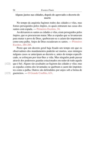 94                          Eventos Finais

            Alguns justos nas cidades, depois de aprovado o decreto de
                                      morte
          No tempo da angústia fugimos todos das cidades e vilas, mas
      fomos perseguidos pelos ímpios, os quais entraram nas casas dos
      santos com espada. — Primeiros Escritos, 34.
          Ao deixarem os santos as cidades e vilas, eram perseguidos pelos
      ímpios, que os procuravam matar. Mas as espadas que se levantavam
      para matar o povo de Deus, quebravam-se e caíam tão impotentes
      como uma palha. Anjos de Deus escudavam os santos. — Primeiros
      Escritos, 284-285.
          Posto que um decreto geral haja ﬁxado um tempo em que os
      observadores dos mandamentos poderão ser mortos, seus inimigos
      nalguns casos se antecipam ao decreto e, antes do tempo especiﬁ-
      cado, se esforçam por tirar-lhes a vida. Mas ninguém pode passar
      através dos poderosos guardas estacionados em redor de todo aquele
[122] que é ﬁel. Alguns são assaltados ao fugirem das cidades e vilas; mas
      as espadas contra eles levantadas se quebram e caem tão impoten-
      tes como a palha. Outros são defendidos por anjos sob a forma de
[123] guerreiros. — O Grande Conﬂito, 631.
 
