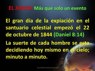 EL JUICIO: Más que solo un evento

El gran día de la expiación en el
santuario celestial empezó el 22
de octubre de 1844 (Daniel 8:14)
La suerte de cada hombre se esta
decidiendo hoy mismo en el cielo;
minuto a minuto.
             CPC CARLOS CASTILLO SALDAÑA
 