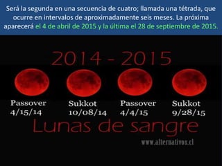 Será la segunda en una secuencia de cuatro; llamada una tétrada, que
ocurre en intervalos de aproximadamente seis meses. La próxima
aparecerá el 4 de abril de 2015 y la última el 28 de septiembre de 2015.
 