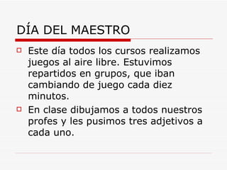 DÍA DEL MAESTRO
   Este día todos los cursos realizamos
    juegos al aire libre. Estuvimos
    repartidos en grupos, que iban
    cambiando de juego cada diez
    minutos.
   En clase dibujamos a todos nuestros
    profes y les pusimos tres adjetivos a
    cada uno.
 