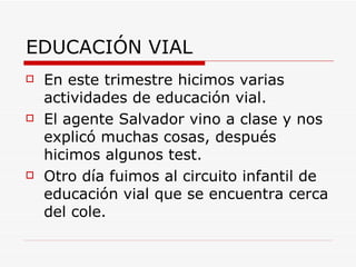 EDUCACIÓN VIAL
   En este trimestre hicimos varias
    actividades de educación vial.
   El agente Salvador vino a clase y nos
    explicó muchas cosas, después
    hicimos algunos test.
   Otro día fuimos al circuito infantil de
    educación vial que se encuentra cerca
    del cole.
 