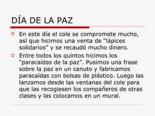 DÍA DE LA PAZ
   En este día el cole se compromete mucho,
    así que hicimos una venta de “lápices
    solidarios” y se recaudó mucho dinero.
   Entre todos los quintos hicimos los
    “paracaídas de la paz”. Pusimos una frase
    sobre la paz en un canuto y fabricamos
    paracaídas con bolsas de plástico. Luego las
    lanzamos desde las ventanas del cole para
    que las recogiesen los compañeros de otras
    clases y las colocamos en un mural.
 