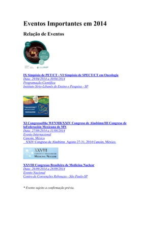 Eventos Importantes em 2014
Relação de Eventos

IX Simpósio de PET/CT - VI Simpósio de SPECT/CT em Oncologia
Data: 29/04/2014 a 30/04/2014
Programação Científica
Instituto Sírio-Libanês de Ensino e Pesquisa - SP

XI Congressofthe WFNMB/XXIV Congreso de Alasbimn/III Congreso de
laFederación Mexicana de MN
Data: 27/08/2014 a 31/08/2014
Evento Internacional
Cancún, México
XXIV Congreso de Alasbimn Agosto 27-31, 2014 Cancún, México.

XXVIII Congresso Brasileiro de Medicina Nuclear
Data: 26/09/2014 a 28/09/2014
Evento Nacional
Centro de Convenções Rebouças - São Paulo-SP

* Evento sujeito a confirmação prévia.

 