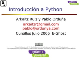 Introducción a Python 
Arkaitz Ruiz y Pablo Orduña 
arkaitzr@gmail.com 
pablo@ordunya.com 
Cursillos Julio 2006 E-Ghost 
This work is licensed under the Creative Commons Attribution License. To view a copy of this license, visit 
http://creativecommons.org/licenses/by/2.0/ or send a letter to Creative Commons, 559 Nathan Abbott Way, Stanford, California 94305, 
 