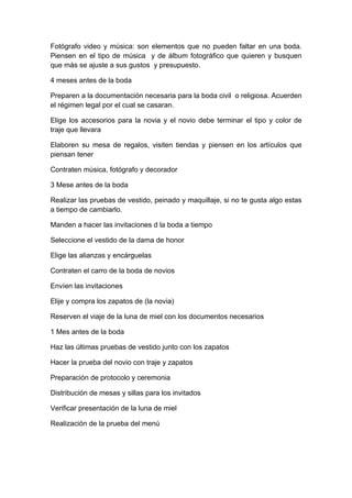 Fotógrafo video y música: son elementos que no pueden faltar en una boda.
Piensen en el tipo de música y de álbum fotográfico que quieren y busquen
que más se ajuste a sus gustos y presupuesto.

4 meses antes de la boda

Preparen a la documentación necesaria para la boda civil o religiosa. Acuerden
el régimen legal por el cual se casaran.

Elige los accesorios para la novia y el novio debe terminar el tipo y color de
traje que llevara

Elaboren su mesa de regalos, visiten tiendas y piensen en los artículos que
piensan tener

Contraten música, fotógrafo y decorador

3 Mese antes de la boda

Realizar las pruebas de vestido, peinado y maquillaje, si no te gusta algo estas
a tiempo de cambiarlo.

Manden a hacer las invitaciones d la boda a tiempo

Seleccione el vestido de la dama de honor

Elige las alianzas y encárguelas

Contraten el carro de la boda de novios

Envíen las invitaciones

Elije y compra los zapatos de (la novia)

Reserven el viaje de la luna de miel con los documentos necesarios

1 Mes antes de la boda

Haz las últimas pruebas de vestido junto con los zapatos

Hacer la prueba del novio con traje y zapatos

Preparación de protocolo y ceremonia

Distribución de mesas y sillas para los invitados

Verificar presentación de la luna de miel

Realización de la prueba del menú
 